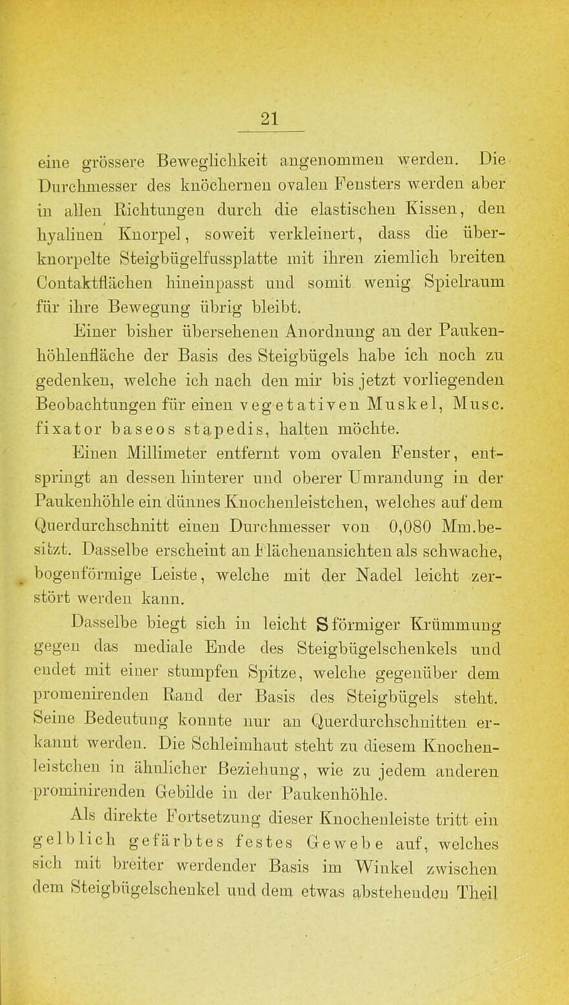 eine grössere Beweglichkeit angenommen werden. Die Durchmesser des knöchernen ovalen Fensters werden aber in allen Richtungen durch die elastischen Kissen, den hyalinen Knorpel, soweit verkleinert, dass die über- knorpelte Steigbligelfussplatte mit ihren ziemlich breiten Contaktflächen hineinpasst und somit wenig Spielraum für ihre Bewegung übrig bleibt. Einer bisher übersehenen Anordnung an der Pauken- höhlenfläche der Basis des Steigbügels habe ich noch zu gedenken, welche ich nach den mir bis jetzt vorliegenden Beobachtungen für einen vegetativen Muskel, Muse, fixator baseos stapedis, halten möchte. Einen Millimeter entfernt vom ovalen Fenster, ent- springt an dessen hinterer und oberer Umrandung in der Paukenhöhle ein dünnes Knoclienleistchen, welches auf dem Querdurchschnitt einen Durchmesser von 0,080 Mm.be- sitzt. Dasselbe erscheint an Flächenansichten als schwache, bogenförmige Leiste, welche mit der Nadel leicht zer- stört werden kann. Dasselbe biegt sich in leicht S förmiger Krümmung gegen das mediale Ende des Steigbügelschenkels und endet mit einer stumpfen Spitze, welche gegenüber dem promenirenden Rand der Basis des Steigbügels steht. Seine Bedeutung konnte nur an Querdurchschnitten er- kannt werden. Die Schleimhaut steht zu diesem Knochen- leistchen in ähnlicher Beziehung, wie zu jedem anderen prominirenden Gebilde in der Paukenhöhle. Als direkte F ortsetzung dieser Knochenleiste tritt ein gelblich gefärbtes festes Gewebe auf, welches sich mit breiter werdender Basis im Winkel zwischen dem Steigbügelschenkel und dem etwas abstehenden Theil