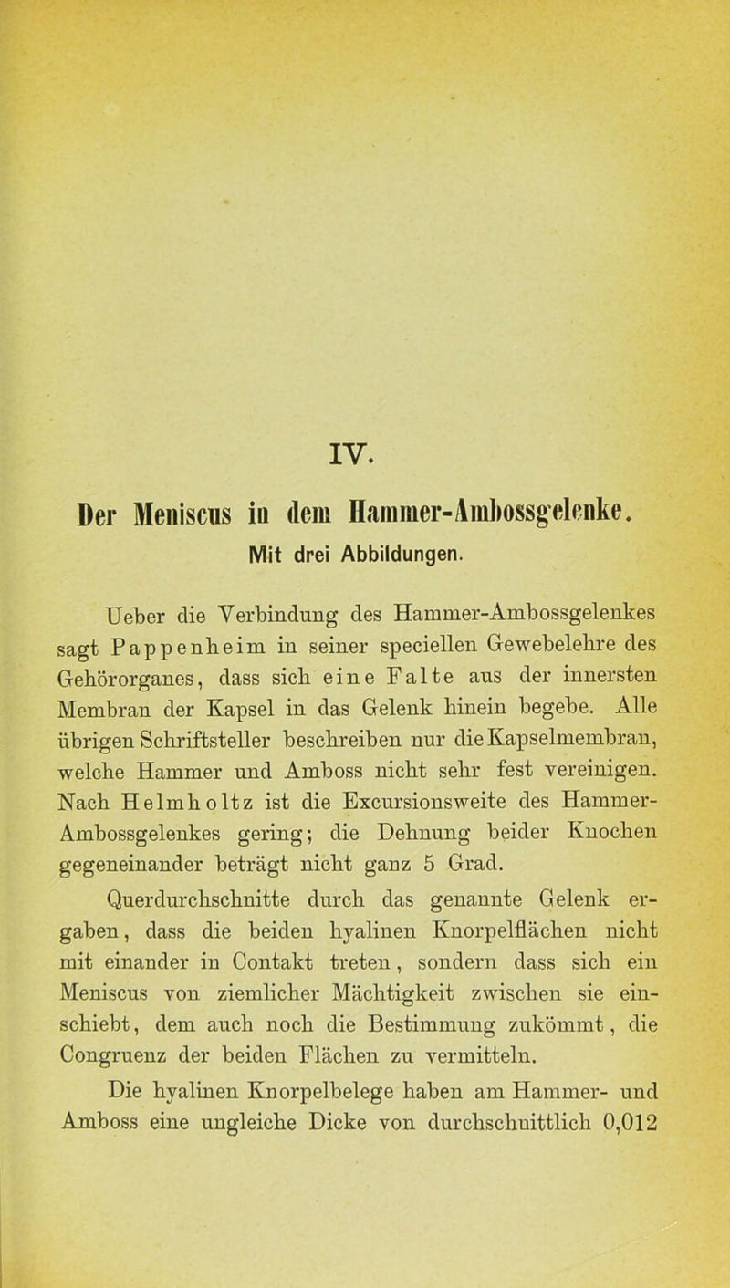 Der Meniscus in dem Hammer-Amlmssgelcnke. Mit drei Abbildungen. lieber die Verbindung des Hammer-Ambossgelenkes sagt Pappenbeim in seiner speciellen Gewebelehre des Gehörorganes, dass sich eine Falte ans der innersten Membran der Kapsel in das Gelenk hinein begebe. Alle übrigen Schriftsteller beschreiben nur die Kapselmembran, welche Hammer und Amboss nicht sehr fest vereinigen. Nach Helmholtz ist die Excursionsweite des Hammer- Ambossgelenkes gering; die Dehnung beider Knochen gegeneinander beträgt nicht ganz 5 Grad. Querdurchschnitte durch das genannte Gelenk er- gaben , dass die beiden hyalinen Knorpelflächen nicht mit einander in Contakt treten, sondern dass sich ein Meniscus von ziemlicher Mächtigkeit zwischen sie ein- schiebt , dem auch noch die Bestimmung zukömmt, die Congruenz der beiden Flächen zu vermitteln. Die hyalinen Knorpelbelege haben am Hammer- und Amboss eine ungleiche Dicke von durchschnittlich 0,012