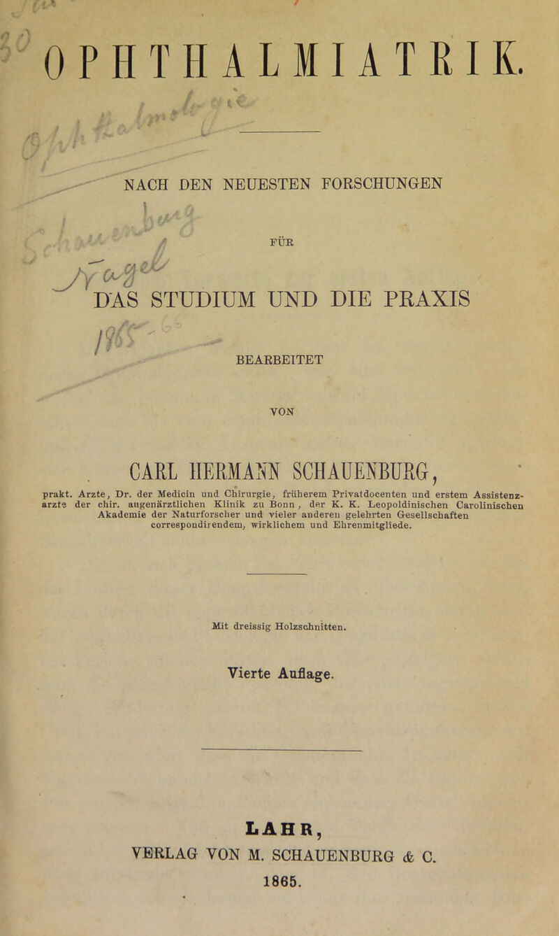 f 0 P HT H A L MI A T EI K. • t ^ L NACH DEN NEUESTEN FORSCHUNGEN \ ''' FÜR DAS STUDIUM UND DIE PRAXIS m BEARBEITET VON CARL IIERMM SCHAUENBURG, prakt. Arzte, Dr. der Medicin und Chirurgie, früherem Privatdocenten und erstem Assistenz- ärzte der chir. augenärztlichen Klinik zu Bonn, der K. K. Leopoldinischen Carolinischen Akademie der Naturforscher und vieler anderen gelehrten Gesellschaften correspondirendem, wirklichem und Ehrenmitgliede. Mit dreissig Holzschnitten. Vierte Auflage. LAHR, VERLAG VON M. SCHAUENBURG & C. 1865.