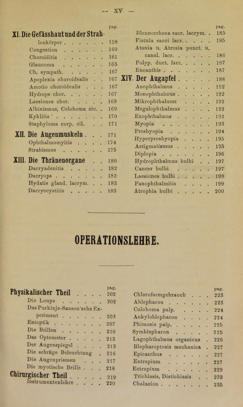 pag. pag. XI. Die Gefasshaut und der Strah- Blennorrhoea sacr. lacrym. . 185 lenkörper 158 Fistula sacci lacr 185 Congestion 160 Atonia u. Atresia punct. u. Choroiditis 161 canal. lacr 186 Glaucoma ..... 165 Polyp, duct. lacr 187 Ch. sympath 167 Encanthis 187 Apoplexia choroidealis . 167 XIV. Der Augapfel 188 Amotio choroidealis . . 167 Anophthalmus 192 Hydrops chor 167 Monophthalmus 192 Laesiones chor. . . . 169 Mikrophthalmus .... 192 Albinismus, Coloboma etc. 169 Megalophthalmus .... 192 Kyklitis ' 170 Exophthalmus 192 Staphyloma corp. eil. 171 Myopia 193 Xn. Die Augenmuskeln. . Ophthalmomyitis . . . Strabismus 171 174 175 Presbyopia Hyperpresbyopia .... Astigmatismus 194 195 195 Xlll. Die Thränenorgane Diplopia 196 180 Hydrophthalraus bulbi . . 197 Dacryadenitis .... 182 Cancer bulbi 197 Dacryops 182 Laesiones bulbi 198 Hydatis gland. lacrym. . 183 Panopbtbalmitis .... 199 Dacryocystitis .... 183 Atrophia bulbi 200 OPERATIONSLEHBE. Physikalischer Theil .... Die Loupe Das Purkinje-Sanson'sche Ex- periment Entoptik Die Brillen Das Optometer Der -Augenspiegel .... Die schräge Beleuchtung . Die Augenprismen . . . Die myotische Brille . . Chirurgischer Theil Instrumentenlchre .... pag. 202 Chloroformgehrauch . . . 223 202 Ablepharon 223 Coloboma palp 224 203 Ankyloblepharon .... 224 207 Phimosis palp 225 210 Symblepharon 2 25 213 Lagophthalmus organicus . 226 213 Blepharoptosis mechauica . 227 216 Epicanthus 227 217 Entropium 227 218 Ectropium 229 219 Trichiasis, Distichiasis . . 233 220 Chalazion 235