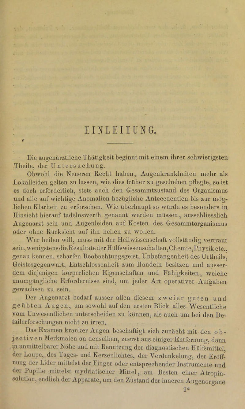 EINLEITUNG. Die augenärztliche Thätigkeit beginnt mit einem ihrer schwierigsten Theile, der Untersuchung. Obwohl die Neueren Recht haben, Augenkrankheiten mehr als Xokalleiden gelten zu lassen, wie dies früher zu geschehen pflegte, ßo ist es doch erforderlich, stets auch den Gesammtzustand des Organismus und alle auf wichtige Anomalien bezügliche Antecedentien bis zur mög- lichen Klarheit zu erforschen. Wie überhaupt so würde es besonders in Hinsicht hierauf tadelnswerth genannt werden müssen, ausschliesslich Augenarzt sein und Augenleiden auf Kosten des Gesammtorganismus oder ohne Rücksicht auf ihn heilen zu wollen. Wer heilen will, muss mit der Heilwissenschaft vollständig vertraut sein, wenigstensdieResultatederHülfswissenschaften, Chemie,Physik etc., genau kennen, scharfen Beobachtungsgeist, Unbefangenheit des Urtheils, Geistesgegenwart, Entschlossenheit zum Handeln besitzen und ausser- dem diejenigen körperlichen Eigenschaften und Fähigkeiten, welche unumgängliche Erfordernisse sind, um jeder Art operativer Aufgaben gewachsen zu sein. Der Augenarzt bedarf ausser allen diesem zweier guten und geübten Augen, um sowohl auf den ersten Blick alles Wesentliche vom Unwesentlichen unterscheiden zu können, als auch um bei den De- tailerforschungen nicht zu irren. Das Examen kranker Augen beschäftigt sich zunächt mit den ob- jectiven Merkmalen an denselben, zuerst aus einiger Entfernung, dann in unmittelbarer Nähe und mit Benutzung der diagnostischen Hülfsmittel der Loupe,.des Tages- und Kerzenlichtes, der Verdunkelung, der Erölf- nung der Lider mittelst der Finger oder entsprechender Instrumente und der Pupille mittelst mydriatischer Mittel, am Besten einer Atropin- solution, endlich der Apj)arale, um den Zustand der inneren Augenorgane