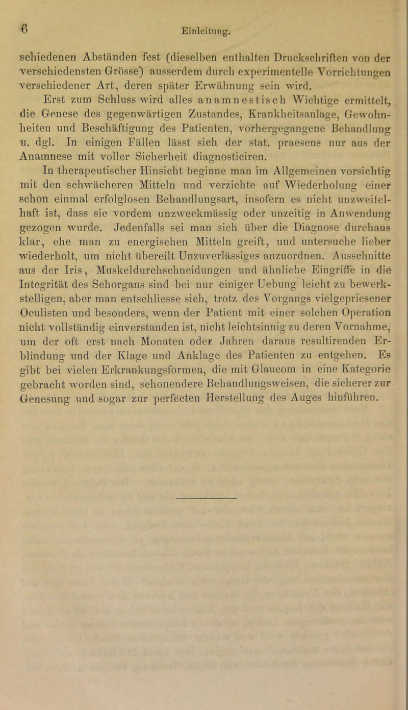 seliieclenen Abständen fest (dieselben enthalten Druckschriften von der verschiedensten Grösse) ausserdem durch experimentelle Vorrichtungen verschiedener Art, deren später Erwähnung sein wird. Erst zum Schluss wird alles anamnestisch Wichtige ermittelt, die Genese des gegenwärtigen Zustandes, Krankheitsanlage, Gewohn- heiten und Beschäftigung des Patienten, vorhergegangene Behandlung u. dgl. In einigen Fällen lässt sich der stat. praesens nur aus der Anamnese mit voller Sicherheit diagnosticiren. In therapeutischer Hinsicht beginne man im Allgemeinen vorsichtig mit den schwächeren Mitteln und verzichte auf Wiederholung einer schon einmal erfolglosen Behandlungsart, insofern es nicht unzweifel- haft ist, dass sie vordem unzweckmässig oder unzeitig in Anwendung gezogen wurde. Jedenfalls sei man sich über die Diagnose durchaus klar, ehe man zu energischen Mitteln greift, und untersuche lieber wiederholt, um nicht übereilt Unzuverlässiges anzuordnen. Ausschnitte aus der Iris, Muskeldurchschneidungen und ähnliche Eingriffe in die Integrität des Sehorgans sind bei nur einiger Uebung leicht zu bewerk- stelligen, aber man entschliesse sich, trotz des Vorgangs vielgepriesener Oculisten und besonders, wenn der Patient mit einer solchen Operation nicht vollständig einverstanden ist, nicht leichtsinnig zu deren Vornahme, um der oft erst nach Monaten oder Jahren daraus resultirenden Er- blindung und der Klage und Anklage des Patienten zu entgehen. Es gibt bei vielen Erkrankungsformen, die mit Glaucom in eine Kategorie gebracht worden sind, schonendere Behandlungsweisen, die sicherer zur Genesung und sogar zur perfecten Herstellung des Auges hinführen.