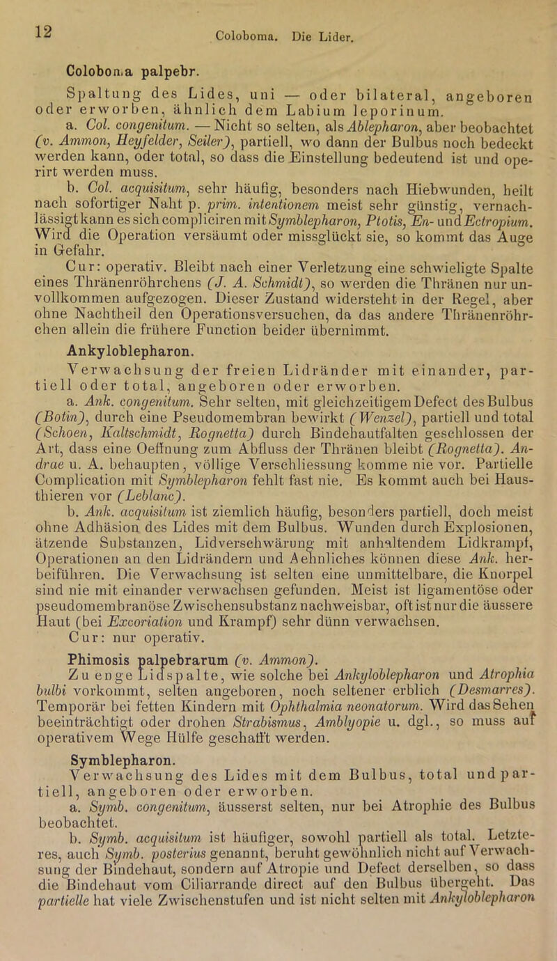 Coloboma. Die Lider. Colobonia palpebr. Spaltung des Lides, uni — oder bilateral, angeboren oder erworben, ähnlich dem Labium leporinum. a. Col. congenitum. — Nicht so selten, q\s Ablepharon^ aber beobachtet Cv. Ammon, Heyfelder, Seiler), partiell, wo dann der Bulbus noch bedeckt werden kann, oder total, so dass die Einstellung bedeutend ist und ope- rirt werden muss. b. Col. acquisitum, sehr häufig, besonders nach Hiebwunden, heilt nach sofortiger Naht p. prim, intentionem meist sehr günstig, vernach- lässigt kann es sich compVicwen mit Symblepharon, Ptotis, En-üt\d Ectropium. Wird die Operation versäumt oder missglückt sie, so kommt das Auge in Gefahr. ° Cur: operativ. Bleibt nach einer Verletzung eine schwieligte Spalte eines Thränenröhrchens (J. A. Schmidt), so werden die Thränen nur un- vollkommen aufgezogen. Dieser Zustand widersteht in der Kegel, aber ohne Nachtheil den Operationsversuchen, da das andere Thränenröhr- chen allein die frühere Function beider übernimmt. Ankyloblepharon. Verwachsung der freien Lidränder mit einander, par- tiell oder total, angeboren oder erworben. a. Ank. congenitum. Sehr selten, mit gleichzeitigem Defect des Bulbus (Botin), durch eine Pseudomembran bewirkt (Wenzel), partiell und total (Schoen, Kaltschmidt, Rognetta) durch Bindehautfalten geschlossen der Art, dass eine Oeffnung zum Abfluss der Thränen bleibt (Rognetta). An- drae u. A. behaupten, völlige Verschliessung komme nie vor. Partielle Complication mit Symblepharon fehlt fast nie. Es kommt auch bei Haus- thieren vor (Leblanc). b. Ank. acquisitum ist ziemlich häufig, besonders partiell, doch meist ohne Adhäsion des Lides mit dem Bulbus. Wunden durch Explosionen, ätzende Substanzen, Lidverschwärung mit anhaltendem Lidkrampf, Operationen an den Lidrändern und Aennliches können diese Ank. her- beiführen. Die Verwachsung ist selten eine unmittelbare, die Knorpel sind nie mit einander verwaclisen gefunden. Meist ist ligamentöse ouer pseudomembranöse Zwischensubstanz nachweisbar, oft ist nur die äussere Haut (bei Excoriation und Krampf) sehr dünn verwachsen. Cur: nur operativ. Phimosis palpebrarum (v. Ammon). Zu enge Licfspalte, wie solche bei Ankyloblepharon und Atrophia bulbi vorkommt, selten angeboren, noch seltener erblich (Desmarres). Temporär bei fetten Kindern mit Ophthalmia neonatorum. Wird das Sehen beeinträchtigt oder drohen Strabismus, Amblyopie u. dgl., so muss auf operativem Wege Hülfe geschafft werden. Symblepharon. Verwachsung des Lides mit dem Bulbus, total und par- tiell, angeboren oder erworben. a. Symb. congenitum, äusserst selten, nur bei Atrophie des Bulbus beobachtet. b. Symb. acquisitum ist häufiger, sowohl partiell als total. Letzte- res, auch Symb. pos<eri?is genannt, beruht gewöhnlich nicht auf Verwach- sung der Bindehaut, sondern auf Atropie und Defect derselben, so dass die Bindehaut vom Ciliarrande direct auf den Bulbus übergeht. Das partielle hat viele Zwischenstufen und ist nicht selten mit Ankyloblepharon