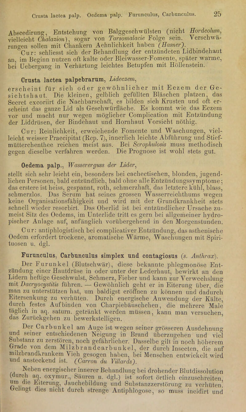 Crusta lactea palp. Oedema palp. Fimincnlus, Carbunculus. Abscedirnng, Entstehung von Balggesohwülsten (nicht Hordeolum, vielleicht Öhalazion), sogar von Tarsomalacie Folge sein. Verschwä- rungen sollen mit Chankern Aehnlichkeit haben (Hasner). Cur: schliesst sich der Behandlung der entzündeten Lidbindehaut an, im Beginn nutzen oft kalte oder Bleiwasser-Fomente, später warme, bei Uebergang in Verhärtung leichtes Betupfen mit Höllenstein. Crusta lactea palpebrarum, Lideczem, erscheint für sich oder gewöhnlicher mit Eczem der Ge- sichtshaut. Die kleinen, gelblich gefüllten Bläschen platzen, das Secret excoriirt die Nachbarschaft, es bilden sich Krusten und oft er- scheint das ganze Lid als Geschwürfläche. Es kommt wie das Eczem vor und macht nur wegen möglicher Complieation mit Entzündung der Liddrüsen, der Bindehaut und Hornhaut Vorsicht nöthig. Cur: Reinlichkeit, erweichende Fomente und Waschungen, viel- leicht weisser Praecipitat (Rep. 7), innerlich leichte Abführung und Stief- mütterchenthee reichen meist aus. Bei Scrophulosis muss methodisch gegen dieselbe verfahren werden. Die Prognose ist wohl stets gut. Oedema palp., Wassererguss der Lider, stellt sich sehr leicht ein, besonders bei cachectischen, blonden, jugend- lichen Personen, bald entzündlich, bald ohne alle Entzündungssymptome; das erstere ist heiss, gespannt, roth, schmerzhaft, das letztere kühl, blass, schmerzlos. Das Serum hat seines grossen Wasserreichthums wegen keine Organisationsfähigkeit und wird mit der Grundkrankheit stets schnell wieder resorbirt. Das Oberlid ist bei entzündlicher Ursache zu- meist Sitz des Oedems, im Unterlide tritt es gern bei allgemeiner hydro- pischer Anlage auf, anfänglich vorübergehend in den Morgenstunden. Cur: antiphlogistisch bei complicativer Entzündung, das asthenische Oedem erfordert trockene, aromatische Wärme, Waschungen mit Spiri- tuosen u. dgl. Furunculus, Carbunculus simplex und contagiosus (s. Anthrax). Der Furunkel (Blutschwär), diese bekannte phlegmonöse Ent- zündung einer Hautdrüse in oder unter der Lederhaut, bewirkt an den Lidern heftige Geschwulst, Schmerz, Fieber und kann zur Verwechslung mit Dacryocystitis führen. — Gewöhnlich geht er in Eiterung über, die man zu unterstützen hat, um baldigst eröffnen zu können und dadurch Eitersenkung zu verhüten. Durch energische Anwendung der Kälte, durch festes Auf binden von Charpiebäuschchen, die mehrere Male täglich in aq. saturn. getränkt werden müssen, kann man versuchen, das Zurückgehen zu bewerkstelligen. Der Carbunkel am Auge ist wegen seiner grösseren Ausdehnung und seiner entschiedenen Neigung in Brand überzugehen und vid Substanz zu zerstören, noch gefährlicher. Dasselbe gilt in noch höherem Grade von dem Milzbrandcarbunkel, der durch Insecten, die auf milzbrandkrankem Vieh gesogen haben, bei Menschen entwickelt wird und ansteckend ist. (Carron du ViUards). Neben energischer innerer Behandlung bei drohender Blutdissolution (durch afj. oxymur., Säuren ii. dgl.) ist sofort örtlich einzuschreiten um die Eiterung, Jauchebildung und Siibstanzzerstörung zu verhüten! Gelingt dies nicht durch strenge Antiphlogose, so muss iiicidirt und