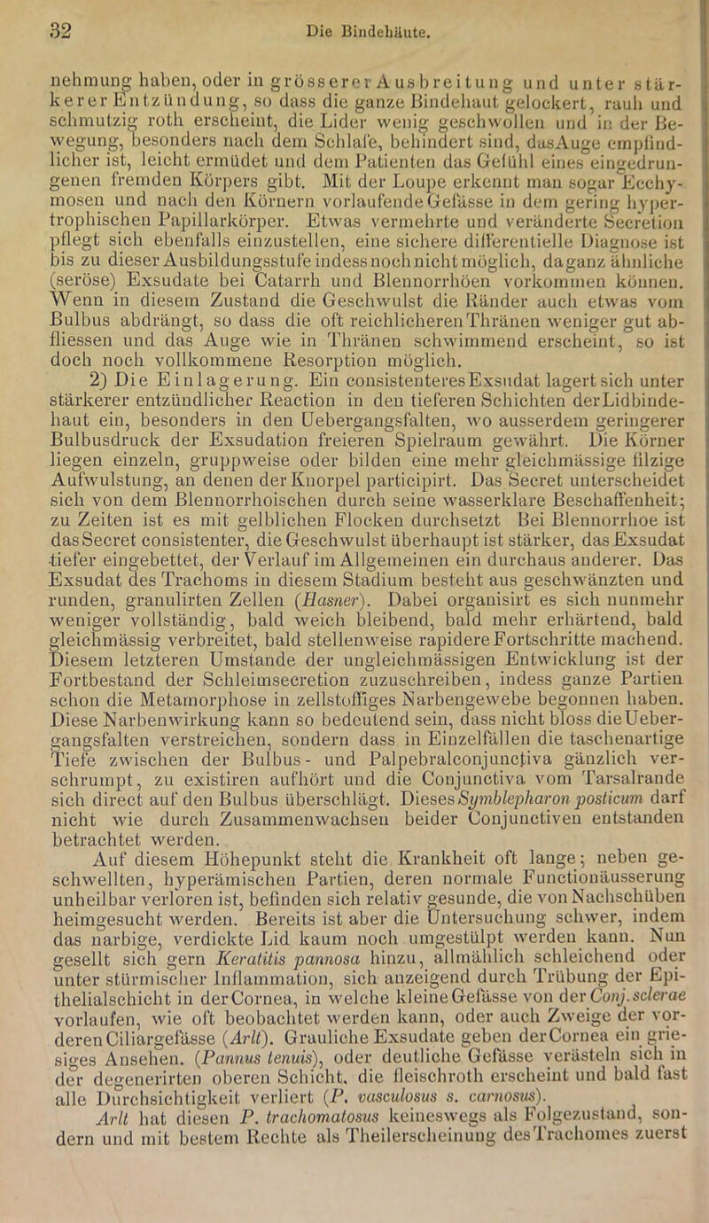 nehmung haben, oder in grösserer A US brei tung und unter stär- kerer Entzündung, so dass die ganze Bindehaut gelockert, rauh und : schmutzig roth erscheint, die Lider wenig geschwollen und in der Be- wegung, besonders nach dem Schlafe, behindert sind, dasAuge empfind- licher ist, leicht ermüdet und dem Patienten das Gefühl eines eingedrun- genen fremden Körpers gibt. Mit der Loupe erkennt man sogar Ecchy- mosen und nach den Körnern vorlaufende Gelasse in dem gering hyper- trophischen Papillarkörper. Etwas vermehrte und veränderte Secretion pflegt sich ebenfalls einzustellen, eine sichere differentielle Diagnose ist bis zu dieser Ausbildungsstufe indess noch nicht möglich, daganz ähnliche (seröse) Exsudate bei Catarrh und Biennorrhöen Vorkommen können. , Wenn in diesem Zustand die Geschwulst die Ränder auch etwas vom Bulbus abdrängt, so dass die oft reichlicberenThränen weniger gut ab- • fliessen und das Auge wie in Thränen schwimmend erscheint, so ist i doch noch vollkommene Resorption möglich. 2) Die Einlagerung. Ein consistenteres Exsudat lagert sich unter stärkerer entzündlicher Reaction in den tieferen Schichten derLidbinde- haut ein, besonders in den üebergangsfalten, wo ausserdem geringerer Bulbusdruck der Exsudation freieren Spielraum gewährt. Die Körner liegen einzeln, gruppweise oder bilden eine mehr gleichmässige filzige i Aufwulstung, an denen der Knorpel participirt. Das Secret unterscheidet j sich von dem Blennorrhoisehen durch seine wasserklare Beschaffenheit; j zu Zeiten ist es mit gelblichen Flocken durchsetzt Bei Blennorrhoe ist ! das Secret consistenter, die Geschwulst überhaupt ist stäi’ker, dasExsudat I •tiefer eingebettet, der Verlauf im Allgemeinen ein durchaus anderer. Das Exsudat des Trachoms in diesem Stadium besteht aus geschwänzten und runden, granulirten Zellen (Hasner). Dabei organisirt es sich nunmehr weniger vollständig, bald weich bleibend, bald mehr erhärtend, bald gleichmässig verbreitet, bald stellenweise rapidere Fortschritte machend. I Diesem letzteren Umstande der uugleichinässigen Entwicklung ist der Fortbestand der Schleimsecretion zuzuschreiben, indess ganze Partien | schon die Metamorphose in zellstoffiges Narbengewebe begonnen haben. Diese Narbenwirkung kann so bedeutend sein, dass nicht bloss dieUeber- gangsfalten verstreichen, sondern dass in Einzelfallen die taschenartige Tiefe zwischen der Bulbus- und PalpebralconjuncRva gänzlich ver- sehrumpt, zu existiren aufhört und die Conjunctiva vom Tarsalrande sich direct auf den Bulbus überschlägt. Dieses Symblepharon posticum darf nicht wie durch Zusammenwachsen beider Conjunctiven entstanden betrachtet werden. Auf diesem Höhepunkt steht die Krankheit oft lange ; neben ge- schwellten, hyperämischen Partien, deren normale Functionäusserung unheilbar verloren ist, befinden sich relativ gesunde, die von Nachschüben heimgesucht werden. Bereits ist aber die Untersuchung schwer, indem das narbige, verdickte Lid kaum noch umgestülpt werden kann. Nun gesellt sich gern Keratitis pannosa hinzu, allmählich schleichend oder unter stürmischer Inflammation, sich anzeigend durch Trübung der Epi- thelialschicht in der Cornea, in welche kleine Gelasse von der Conj.sclerae vorlaufen, wie oft beobachtet werden kann, oder auch Zweige der vor- deren Ciliargefässe {Arlt). Grauliche Exsudate geben derCornea ein grie- siges Ansehen. {Pannus tenuis)^ oder deutliche Gefiisse verästeln sich in der degenerirten oberen Schiebt, die lleischroth erscheint und bald fast alle Durchsichtigkeit verliert {P. vasculosus s. caniosus). Arlt hat diesen P. trachomatosus keineswegs als Folgezusland, son- dern und mit bestem Rechte als Theilerscheinuug des Irachomes zuerst