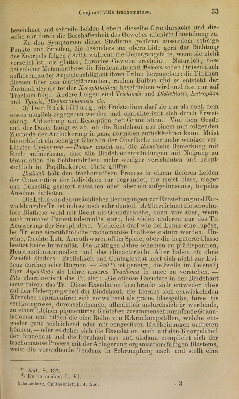 bezeichnet und schreibt beiden Uebeln dieselbe Grundursache und die- selbe nur durch die Beschaflenheit des Gewebes alienirte Entstehung zu. Zu den Symptomen dieses Stadiums gehören ausserdem sehnige Punkte und Streifen, die besonders am obern Lide gern der Richtung des Knorpels folgen C^rlQ, während die Uebergangsfalte, wenn sie nicht verzehrt ist, als glattes, tibroides Gewebe erscheint. Natürlich, dass bei solcher Metamorphose die Bindehäute und Meibom''sehen Drüsen auch aufhoren, zu der Augenfeuchtigkeit ihren Tribut herzugeben; die Thränen fliessen über den mattglänzenden, rauhen Bulbus und es entsteht der Zustand der als totaler Xerophthalmus beschrieben wird-und fast nur auf Trachom folgt. Andere Folgen sind Trichiasis und Distichiasis, Entropium und Ti/losis, Blepharophimosis etc. 3) Der Rückbildung; als Endstadium darf sie nur als nach dem ersten möglich zugegeben werden und charakterisirt sich durch Erwei- chung, Abflachung und Resorption der Granulation. Von dem Grade und der Dauer hängt es ab, ob die Bindehaut aus einem nun folgenden Zustande der Auflockerung in ganz normalen zurückkehren kann. Meist hinterbleibt ein sehniger Glanz in der Oberfläche der mehr weniger ver- kürzten Conjunctiva. — Hasner macht auf die Ruete'sche Bemerkung mit Recht aufmerksam, dass alle Bindehautentzündungen mit Neigung zu Granulation die Schleimdrüsen mehr weniger verschonten und haupt- sächlich im Papillarkörper Platz griffen. Businelli hält den trachomatösen Process in einem tieferen Leiden der Constitution der Individuen für begründet, die meist blass, mager und frühzeitig gealtert aussahen oder aber ein aufgedunsenes, torpides Ansehen dar boten. Die Lehre von den ursächlichen Bedingungen zur Entstehung und Ent- wicklung des Tr. ist indess noch sehr dunkel. bezeichnet die scrophu- löse Diathese wohl mit Recht als Grundursache, dann war aber, wenn auch mancher Patient tuberculös starb, bei vielen anderen nur das Tr. Aeusserung der Scrophulose. Vielleicht darf wie bei Lupus eine lupöse, bei Tr. eine eigenthümliche trachomatöse Diathese statuirt werden. Un- reine, feuchte Luft, Armuth waren oft im Spiele, aber die begüterte Classe besitzt keine Immunität. Die kräftigen Jahre scheinen zu prädisponiren, Menstruationsanomalien und das climacterische Alter haben oft ohne Zweifel Einfluss. Erblichkeit und Contagiosität lässt sich nicht zur Evi- denz darthun oder läiignen. — AWO) ist geneigt, die Stelle im Celsus^) über Asperitudo als Lehre unseres Trachoma in nuce zu verstehen. — Pilz charakterisirt das Tr. also: „Gelatinöse Exsudate in der Bindehaut constituiren das Tr. Diese Exsudation beschränkt sich entweder bloss auf den Uebergangstheil der Bindehaut, die hieraus sich entwickelnden Körnchen repräsentiren sich vorwaltend als graue, blassgelbe, hirse- bis senfkorngrosse, durchscheinende, allmählich undurchsichtig werdende, zu einem kleinen pigmentirten Knötchen zusammenschrumpfende Granu- lationen und bilden die eine Reihe von Erkrankungsfällen, welche ent- weder ganz schleichend oder mit congestiven Erscheinungen auftreten können, — oder es dehnt sich die Exsudation auch auf den Knorpeltheil der Bindehaut und die Hornhaut aus und alsdann complicirt sich der trachomatöse Process mit der Ablagerung organisationsfähigen Blastems, weist die vorwaltende Tendenz in Schrumpfung nach und stellt eine ') Arll. S. 137. De re medica L. VI. Schauonburg, Ophtbalmiatrik. 4. Aufl. 3