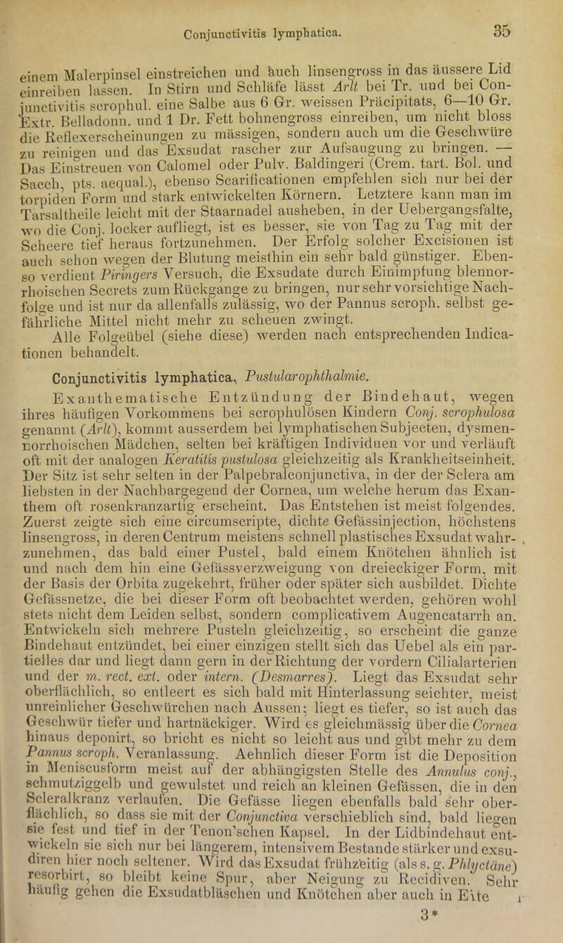 Conjunctivitis lympliatica. einem Malerpinsel einstreichen und kuch linsengross in das äussere Lid einreihen hissen. In Stirn und Schläfe lässt Arlt bei Tr. und bei Con- iunctivitis scrophul. eine Salbe aus 6 Gr. weissen Präcipitats, 6—10 Gr. Exil-. Belladonn. und 1 Dr. Fett bohnengross einreiben, um nicht bloss die Reflexerscheinungen zu mässigen, sondern auch um die Geschwüre zu reinigen und das Exsudat rascher zur Aufsaugung zu bringen. — Das Einstreuen von Calomel oder Pulv. Baldingeri (Crem. tart. Bol. und Sacch pts. aeqiial.), ebenso Scarificationen empfehlen sich nur bei der torpiden Form und stark entwickelten Körnern. Letztere kann man im Tarsaltheile leicht mit der Staarnadel ausheben, in der Uebergangsfalte, wo die Conj. locker aufliegt, ist es besser, sie von Tag zu Tag mit der Seheere tief heraus fortzunehmen. Der Erfolg solcher Excisioiien ist auch schon wegen der Blutung meisthin ein sehr bald günstiger. Eben- so verdient Piringers Versuch, die Exsudate durch Einimpfung blennor- rhoischen Secrets zum Rückgänge zu bringen, nur sehr vorsichtige Nach- folo-e und ist nur da allenfalls zulässig, wo der Pannus scroph. selbst ge- fährliche Mittel nicht mehr zu scheuen zwingt. Alle Folgeübel (siehe diese) werden nach entsprechenden Indica- tionen behanäelt. Conjunctivitis lymphatica, Pustularophthalmie. Exauthematische Entzündung der Bindehaut, wegen ihres häufigen Vorkommens bei serophulösen Kindern Conj. scrophidosa genannt (Ar/i), kommt ausserdem bei lymphatischen Subjecten, dj^smen- r.orrhoischen Mädchen, selten bei kräftigen Individuen vor und verläuft oft mit der analogen Keratitis pustulosa gleichzeitig als Krankheitseinheit. Der Sitz ist sehr selten in der Palpebralconjunctiva, in der der Sclera am liebsten in der Nachbargegend der Cornea, um welche herum das Exan- them oft rosenkranzartig erscheint. Das Entstehen ist meist folgendes. Zuerst zeigte sich eine circumscripte, dichte Gefässinjection, höchstens linsengross, in deren Centrum meistens schnell plastisches Exsudat wahr- . zunehmen, das bald einer Pustel, bald einem Knötchen ähnlich ist und nach dem hin eine Gefässverzweigung von dreieckiger Form, mit der Basis der Orbita zugekehrt, früher oder später sich ausbildet. Dichte Gefässnetze, die bei dieser Form oft beobachtet werden, gehören wohl stets nicht dem Leiden selbst, sondern complicativem Augencatarrh an. Entwickeln sich mehrere Pusteln gleichzeitig, so erscheint die ganze Bindehaut entzündet, bei einer einzigen stellt sich das Uebel als ein par- tielles dar und liegt dann gern in der Richtung der vordem Cilialarterien und der m. rect. ext. oder intern. CDcsmarres). Liegt das Exsudat sehr oberflächlich, so entleert es sich bald mit Hinterlassung seichter, meist unreinlicher Geschwürchen nach Aussen; liegt es tiefer, so ist auch das Geschwür tiefer und hartnäckiger. Wird es gleichmässig über die Corjiea liinaus deponirt, so bricht es nicht so leicht aus und gibt mehr zu dem Pannus seroph. Veranlassung-. Aehnlich dieser Form ist die Deposition in Meniscusform meist aut der abhängigsten Stelle des Annulus conj., schmutziggelb und gewulstet und reich an kleinen Gelassen, die in den Scleralkranz verlaufen. Die Gefässe liegen ebenfalls bald sehr ober- flächlich, so dass sie mit der Conjunctiva verschieblich sind, bald liegen sie fest und tief in der Tenon’schen Kapsel. In der Lidbindehaut ent- wickeln sie sich nur bei längerem, intensivem Bestände stärker und exsu- diren hier noch seltener. Wird das Exsudat frühzeitig (alss.g.Phlyctäne) resorbirt, so bleibt keine Spur, aber Neigung zu Reeidiven. Sehr häufig gehen die Exsudatbläschen und Knötchen aber auch in Eite 3* 1