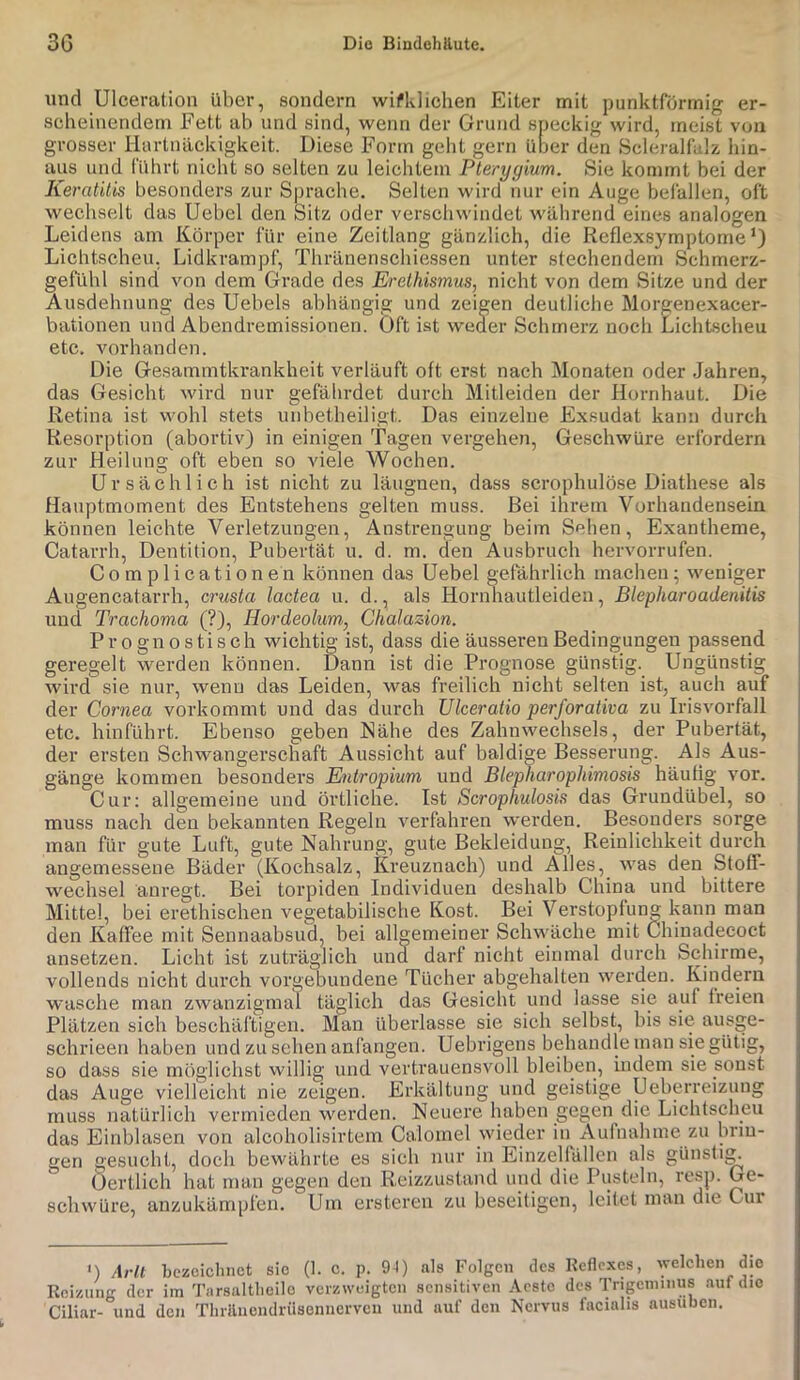 und Ulceration über, sondern wifklichen Eiter mit punktförmig er- scheinendem Fett ab und sind, wenn der Grund speckig wird, meist von grosser Hartnäckigkeit. Diese Form gebt gern über den Scleralfalz hin- aus und führt nicht so selten zu leichtem Pterygium. Sie kommt bei der Keratitis besonders zur Sprache. Selten wird nur ein Auge befallen, oft wechselt das Uehel den Sitz oder verschwindet während eines analogen Leidens am Körper für eine Zeitlang gänzlich, die Reflexsymptome Lichtscheu, Lidkrampf, Thränenschie.ssen unter stechendem Schmerz- gefühl sind von dem Grade des Erethismus, nicht von dem Sitze und der Ausdehnung des Uebels abhängig und zeigen deutliche Morgenexacer- bationen und Abendremissionen. Oft ist weder Schmerz noch Lichtscheu etc. vorhanden. Die Gesammtkrankheit verläuft oft erst nach Monaten oder Jahren, das Gesicht wird nur gefährdet durch Mitleiden der Hornhaut. Die Retina ist wohl stets unbetheiligt. Das einzelne Exsudat kann durch Resorption (abortiv) in einigen Tagen vergehen, Geschwüre erfordern zur Heilung oft eben so viele Wochen. Ursächlich ist nicht zu läugnen, dass scrophulöse Diathese als Hauptmoment des Entstehens gelten muss. Bei ihrem Vorhandensein können leichte Verletzungen, Anstrengung beim Sehen, Exantheme, Catarrh, Dentition, Pubertät u. d. m. den Ausbruch hervorrufen. C 0 m p 1 i c a t i 0 n e n können das Uehel gefährlich machen; weniger Augencatarrh, crusta lactea u. d., als Hornhautleiden, BlepharoadenUis und Trachoma (?), Hordeolum, Chalazion. Prognostisch wichtig ist, dass die äusseren Bedingungen passend geregelt werden können. Dann ist die Prognose günstig. Ungünstig wird sie nur, wenn das Leiden, was freilich nicht selten ist, auch auf der Cornea vorkommt und das durch Ulceratio perforativa zu Irisvorfall etc. hinführt. Ebenso geben Nähe des Zahnwechsels, der Pubertät, der ersten Schwangerschaft Aussicht auf baldige Besserung. Als Aus- gänge kommen besonders Entropium und Blepharophimosis häutig vor. Cur: allgemeine und örtliche. Ist Scrophulosis das Grundübel, so muss nach den bekannten Regeln verfahren werden. Besonders sorge man für gute Luft, gute Nahrung, gute Bekleidung, Reinlichkeit durch angemessene Bäder (Kochsalz, Kreuznach) und Alles, was den Stoff- wechsel änregt. Bei torpiden Individuen deshalb China und bittere Mittel, bei erethischen vegetabilische Kost. Bei Verstopfung kann man den Kaffee mit Sennaabsud, hei allgemeiner Schwäche mit Chinadecoct ansetzen. Licht ist zuträglich und darf nicht einmal durch Schirme, vollends nicht durch vorgebundene Tücher abgehalten werden. Kindern wasche man zwanzigmal täglich das Gesicht und lasse sie auf freien Plätzen sich beschäftigen. Man überlasse sie sich selbst, bis sie ausge- schrieen haben und zu sehen anfangen. Uebrigens behandle man sie gütig, so dass sie möglichst willig und vertrauensvoll bleiben, indem sie sonst das Auge vielleicht nie zeigen. Erkältung und geistige Ueberreizung muss natürlich vermieden werden. Neuere luiben gegen die Lichtscheu das Einblasen von alcoholisirtem Calomel wieder in Aufnahme zu brin- gen gesucbt, doch bewährte es sich nur in Einzelfällcn als günstig Öertlich hat man gegen den Reizzustand und die Pusteln, resp. Ge- schwüre, anzukämpfen. Um ersteren zu beseitigen, leitet man die Cur <) Arli bczoicimet sic (1. c. p. 9-1) als Folgen des Keflexes, welchen die Reizung der im Tarsaltlieilc verzweigten sensitiven .'Veste des Trigeminus auf die Ciliar- und den Tlirilncndrüsonnervcii und auf den Nervus facialis ausubeii.