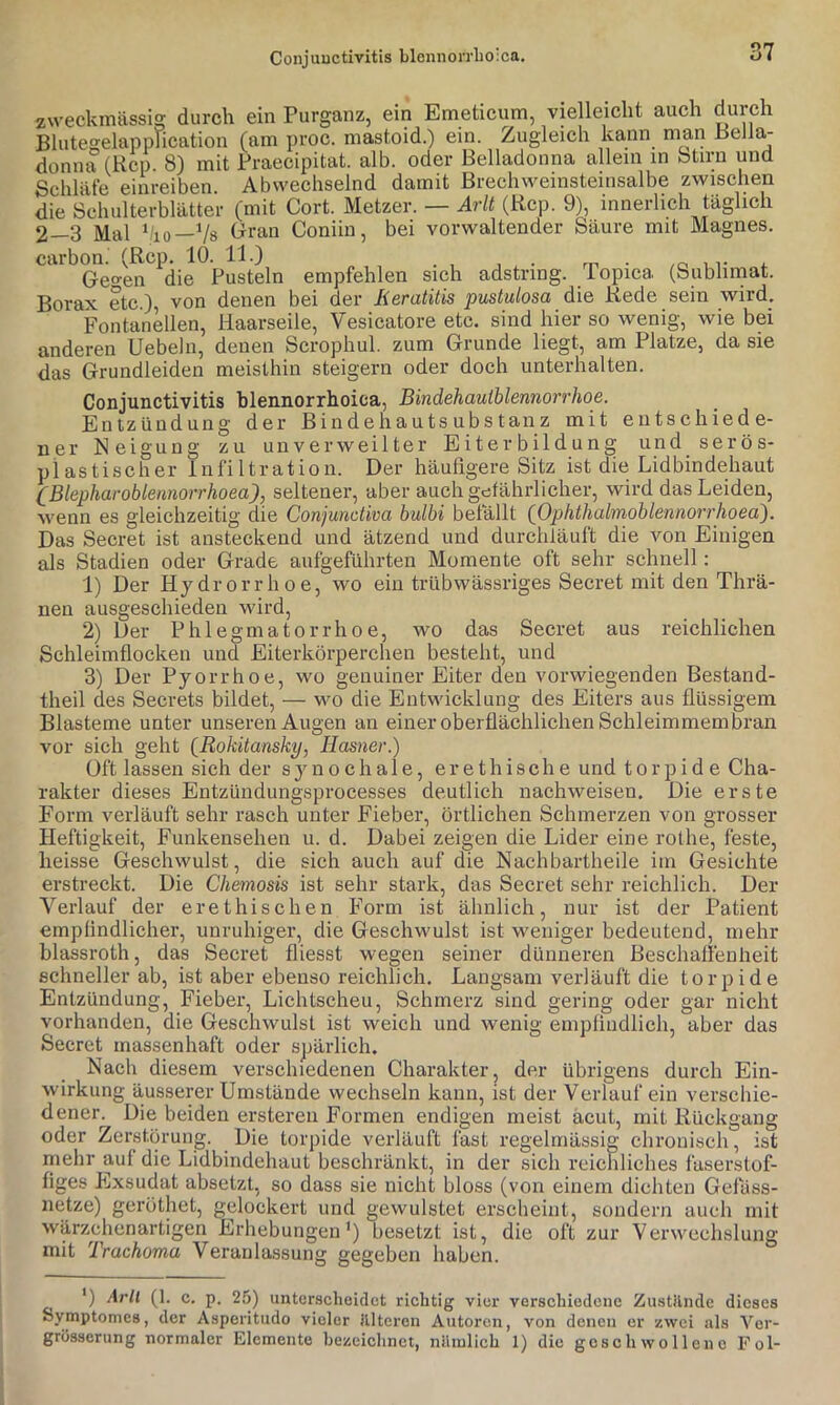 Conjunctivitis blennon'lio'ca. Fontanellen, anderen Uebeln, das Grundleiden zweckmässig durch ein Purganz, ein Emeticum, vielleicht auch durch Blutegelapplication (am proc. mastoid.) ein. Zugleich kann man Bellas donna (Rep. 8) mit Praecipitat. alb. oder Belladonna allem in btirn und Schläfe einreiben Abwechselnd damit Brechweinsteinsalbe zwischen die Schulterblätter (mit Gort. Metzer. — Arlt (Rep. 9), innerlich täglich 2—3 Mal V'io—Vs Gran Coniiu, bei vorwaltender Säure mit Magnes. carbon. (Rep. 10. 11.) . .r, , r Ge°-en die Pusteln empfehlen sich adstring. Popica (Sublimat. Borax etc.) von denen bei der Keratitis pustulosa die Rede sein wird. ’ ■■ Haarseile, Vesicatore etc. sind hier so wenig, wie bei denen Scrophul. zum Grunde liegt, am Platze, da sie meisthin steigern oder doch unterhalten. Conjunctivitis hlennorrhoiea, Bindehautblennorrhoe. Entzündung der Bindehautsubstanz mit entschiede- ner Neigung zu unverweilter Eiterbildung und serös- plastischer Infiltration. Der häufigere Sitz ist die Lidbindehaut (Blepharoblennorrhoea), seltener, aber auchgctährlicher, wird das Leiden, M'enn es gleichzeitig die Conjunctiva bulbi belallt (Ophthalmoblennorrhoea'). Das Secret ist ansteckend und ätzend und durchläuft die von Einigen als Stadien oder Grade aufgeführten Momente oft sehr schnell; 1) Der Hy drorrlioe, wo ein trübwässriges Secret mit den Thrä- nen ausgeschieden wird, 2) Der Phlegmatorrhoe, wo das Secret aus reichlichen Schleimflocken und Eiterkörperchen besteht, und 3) Der Pyorrhoe, wo genuiner Eiter den vorwiegenden Bestand- theil des Secrets bildet, — wo die Entwicklung des Eiters aus flüssigem Blasteme unter unseren Augen an einer oberflächlichen Schleimmembran vor sich geht (^Rokitansky, Hasner.) Oft lassen sich der synociiale, erethische und torpide Cha- rakter dieses Entzündungsprocesses deutlich nachweisen. Die erste Form verläuft sehr rasch unter Fieber, örtlichen Schmerzen von grosser Heftigkeit, Funkensehen u. d. Dabei zeigen die Lider eine rothe, feste, heisse Geschwulst, die sich auch auf die Nachbartheile im Gesichte erstreckt. Die Chemosis ist sehr stark, das Secret sehr reichlich. Der Verlauf der erethischen Form ist ähnlich, nur ist der Patient empfindlicher, unruhiger, die Geschwulst ist weniger bedeutend, mehr blassroth, das Secret fliesst wegen seiner dünneren Beschafienfieit schneller ab, ist aber ebenso reichlich. Langsam verläuft die torpide Entzündung, Fieber, Lichtscheu, Schmerz sind gering oder gar nicht vorhanden, die Geschwulst ist weich und wenig empfmdlich, Viber das Secret massenhaft oder spärlich. Nach diesem verschiedenen Charakter, der übrigens durch Ein- wirkung äusserer Umstände wechseln kann, ist der Verlauf ein verschie- dener^ Die beiden ersteren Formen endigen meist acut, mit Rückgang oder Zerstörung. Die torpide verläuft last regelmässig chronisch, ist mehr auf die Lidbindehaut beschränkt, in der sich reichliches fäserstof- figes Exsudat absetzt, so dass sie nicht bloss (von einem dichten Gelass- netze) geröthet, gelockert und gewulstet erscbeiiit, sondern auch mit wärzchenartigen Erhebungen’) besetzt ist, die oft zur Verwechslung mit Trachoma Veranlassung gegeben haben. *) Arlt (1. c. p. 25) unterscheidet richtig vier verschiedene Zustilnde dieses Symptomes, der Asperitudo vieler Jllteron Autoren, von denen er zwei als Ver- grösserung normaler Elemente bezeichnet, nilinlich 1) die geschwollene Fol-