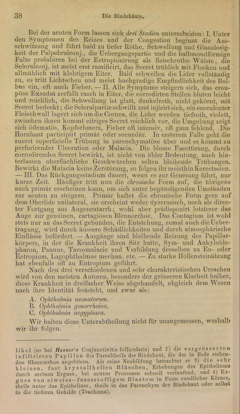 Bei der acuten Form lassen sich drei Stadien unterscheiden: I. Unter den Symptomen des Reizes und der Congestion beginnt die Aus- schwitzung und führt bald zu tiefer Röthe, Schwellung und Glanzlosig- keit der Palpebralconj., die Uebergangspartie und die halbmondförmige Falte prolabiren bei der Ectropioniruug als fleischrothe Wülste, die Scleralconj. ist meist erst ramificirt, das Secret trüblich mit Flocken und allmählich mit klebrigem Eiter. Bald schwellen die Lider vollständig zu, es tritt Lichtscheu und meist hochgradige Empfindlichkeit des Bul- bus ein, oft auch Fieber. — II. Alle Symptome steigern sich, das crou- pöse Exsudat zerfällt rasch in Eiter, die corrodirten Stellen bluten leicht und reichlich, die Schwellung ist glatt, dunkelroth, nicht gekörnt, mit Secret bedeckt; dieScleralpartieschwillt und injicirtsich, einsucculenter Fleischwall lagert sich um die Cornea, die Lider werden tiefroth, violett, zwischen ihnen kommt eitriges Secret reichlich vor, die Umgebung zeigt sich ödematös, Kopfschmerz, Fieber oft intensiv, oft ganz fehlend. Uie Hornhaut participirt primär oder secundär. In ersterem Falle geht die zuerst superfieielle Trübung in parenchymatöse über und es kommt zu perforirender Ulceration oder Malacia. Die blosse Facettirung, durch corrodirendes Secret bewirkt, ist nicht von übler Bedeutung, auch hin- terlassen oberflächliche Geschwürchen selten bleibende Trübungen. Bewirkt die Malacia keine Zerstörung, so folgen ihr meisthin Kerectasien. — III. Das Rückgangsstadium dauert, wenn es zur Genesung führt, nur kurze Zeit. Häufiger tritt nun die chronische Form auf, die übrigens auch primär erscheinen kann, um sich unter begünstigenden Umständen zur acuten zu steigern. Primär haftet die chronische Form gern auf dem Oberlide unilateral, sie erscheint weder dyscrasisch, noch als direc- ter Fortgang aus Augencatarrh; wohl aber prädisponirt letzterer das Auge zur genuinen, cartagiösen Blennorrhoe. Das Contagium ist wohl stets nur an das Secret gebunden, die Entstehung, zumal auch dieUeber- tragung, wird durch äussere Schädlichkeiten und durch atmosphärische Einflüsse befördert. — Ausgänge sind bleibende Reizung des Papillar- körpers, in der die Krankheit ihren Sitz hatte, Sym- und Aukyloble- iharon, Pannus, Tarsomalacie und Verbildung desselben zu En- oder Ectropium, Lagophthalmus mechan. etc. — Zu starke Höllensteinätzung lat ebenfalls oft zu Entropium geführt. Nach den drei verschiedenen und sehr charakteristischen Ursachen wird von den meisten Autoren, besonders der grösseren Klarheit halber, diese Krankheit in dreifacher Weise abgehandelt, obgleich dem Wesen nach ihre Identität feststeht, und zwar als: A. Ophthalmia neonatorum. B. Ophthalmia gonorrhoica. C. Ophthahnia aegypliaca. Wir halten diese Unterabtheilung nicht für unangemessen, weshalb wir ihr folgen. likel (so bei Uasner’s Conjunctivitis follicularis) und 21 die vergrössertcn infiltrii’ten Papillen des Tarsaltlieils der Bindehaut, die der in Rede stehen- den Blennorrhoe angeliören. Als reine Neubildung betrachtet er 3) die sehr kleinen, fast krys tallh eilen Blilschen, Erhebungen des Epitheliuins durch serösen Erguss, bei acuten Processen schnell verlaufend, und 4) Er- guss von ciwciss- fas o rs t o ffi ge m Blastem in Form rundlicher Körner, theils unter das Epithelium, theils in das Parenchym der Bindehaut oder selbst in die tieferen Gebilde (Truchoma).
