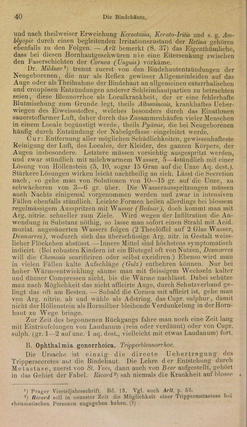 und nach theihveiser Erweichung Kerectasia, Kerato-Irilis und s. g. ,4»!- blyopie durch einen begleitenden Irritationszustand der Retina gehören ebenfalls zu den Folgen. — Arlt bemerkt (S, 37) das Kigenthümliche, dass bei diesen Hornnautgeschwüren nie eine Eitersenkung zwischen den Faserschichten der Cornea [Unguis) vorkäme. Dr. Mildner''-) trennt zuerst von den Bindehautentzündungen der Neugeborenen, die nur als Reflex gewisser Allgemeinleiden auf das Auge oder alsTheilnahme der Bindehaut an allgemeinen catarrhalischeu und Croupösen Entzündungen anderer Schleimhautpartien zu betrachten seien, diese Blennorrhoe als Localkrankheit, der er eine fehlerhafte Blutmischung zum Grunde legt, theils Albuminosis, krankhaftes IJeber- wiegen des Eiweissstolfes, welches be.sonders durch das Einathmen sauerstoffarmer Luft, daher durch das Zusammenhäufen vieler Menschen in einem Locale begünstigt werde, theils Pyämie, die bei Neugeborenen häufig durch Entzündung der Nabelgefässe • eingeleitet werde. Cur: Entfernung aller möglichen Schädlichkeiten, gewissenhafteste Reinigung der Luft, des Locales, der Kleider, des ganzen Körpers, der Augen insbesondere. Letztere müssen vorsichtig ausgespritzt werden, und zwar stündlich mit milchwarmem Wasser, 5—dstündlich mit einer Lösung von Höllenstein (5, 10, sogar 15 Gran auf die Unze Aip dest.J. Stärkere Lösungen wirken leicht nachtheilig an sich. Lässt die Seoretion nach, so gehe man von Solutionen von 10—15 gr. auf die Unze, zu schwächeren von 3—6 gr. über. Die Wasserausspritzungen müssen auch Nachts einigemal vorgenommen werden und zwar in intensiven Fällen ebenfalls stündlich. Leichte Formen heilen allerdings bei blossem regelmässigem Ausspritzen mit Wasser (Bednar), doch kommt man mit Arg. nitric. schneller zum Ziele. Wird wegen der Infiltration die An- wendung in Substanz nöthig, so lasse man sofort einen Strahl mit Acid. muriat. angesäuerten Wassers folgen (2 Theelöffel auf 2 Glas Wasser, Desmarres), wodurch sich das überschüssige Arg. nitr. in Gestalt weiss- licher Flöckchen abstösst. — Innere Mittel sind höchstens symptomatisch indicirt. (Bei i’obusten Kindern ist ein Blutegel oft von Nutzen, Desmarres will die Chemosis scarificiren oder selbst excidiren.) Ebenso wird man in vielen Fällen kalte Aufschläge (Gulz) entbehren können. Nur bei hoher Wärmeentwicklung säume man mit fleissigem Wechseln kalter und dünner Compressen nicht, bis die Wärme nachlässt. Dabei schütze man nach Möglichkeit das nicht afficirte Auge, durch Schutzverband ge- lingt das oft am Besten. — Sobald die Cornea mit afficirt ist, gehe man von Arg. nitric. ab und wähle als Adstring. das Cupr. sulphur., damit nicht der Höllenstein als Hornsilber bleibende Verdunkelung in der Horn- haut zu Wege bringe. Zur Zeit des begonnenen KUckgangs fahre man noch eine Zeit lang mit Einträufelungen von Laudanum (rein oder verdünnt) oder von Cu]ir. sulph. (gr. 1—2 aufunc. 1 aq. dest., vielleicht mit etwas Laudanum) fort. B. Ophthalmia gonorrhoica, Tripperblennorrhoe. Die Ursache ist einzig die directe Uehertragung des Trippersecretes am die Bindeliaut. Die Lehre d er Entstehung durch Metastase, zuerst von Sl. Yves, dann auch von Beer aufgestellt, gehört in das Gebiet der Fabel. Ricord^) sah niemals die Krankheit auf hlo.sse ‘) Prager Vierteljalii'.s3chrift. Bd. 13. Vgl. auch Arlt. p. 53. lUr.urd soll in neuester Zeit die Möglichkeit einer Trippermctastasc Ix i rheumatischen Personen zugegeben haben. (?)