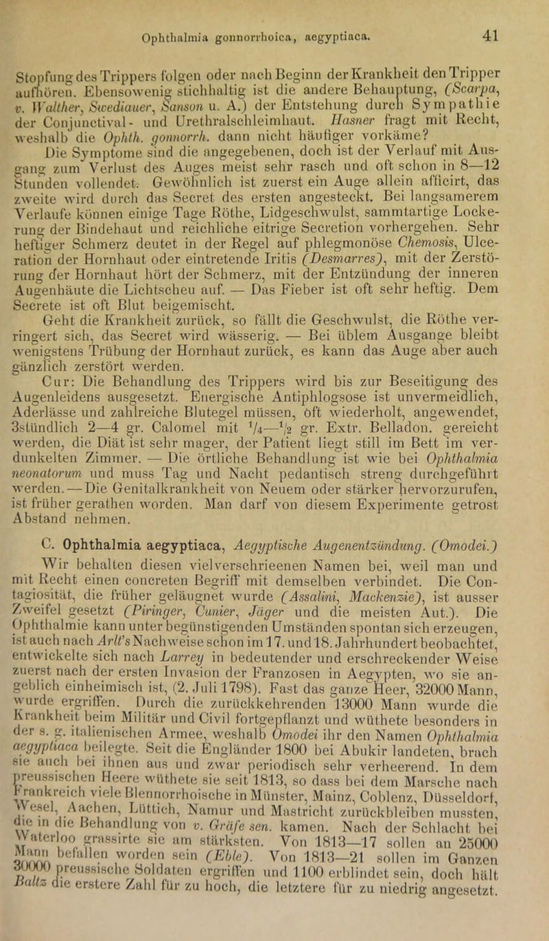 Stopfung des Trippers folgen oder nach Beginn der Krankheit den Tripper uuluüren. Ebensowenig stichhaltig ist die andere Behauntung, (Scarpa^ V. Walther, Swediauer, äanson u. A.) der Entstehung durch Synipathie der Conjunctival- und Urethralschleimhaut, llasner fragt mit Recht, weshalb die Ophth. gonnorrh. dann nicht häufiger vorkäme? Die Symptome sind die angegebenen, doch ist der Verlauf mit Aus- gang zum Verlust des Auges meist sehr rasch und oft schon in 8—12 Stunden vollendet; Gewöhnlich ist zuerst ein Auge allein afficirt, das zweite wird durch das Secret des ersten angesteckt. Bei langsamerem Verlaufe können einige Tage Röthe, Lidgeschwulst, sammtartige Locke- rung der Bindehaut und reichliche eitrige Secretion vorhergehen. Sehr heftiger Schmerz deutet in der Regel auf phlegmonöse Chemosis^ Ulce- ration der Hornhaut oder eintretende Iritis CDesmarres^^ mit der Zerstö- rung der Hornhaut hört der Schmerz, mit der Entzündung der inneren Augenhäute die Lichtscheu auf. — Das Fieber ist oft sehr heftig. Dem Secrete ist oft Blut beigemischt. Geht die Krankheit zurück, so fällt die Geschwulst, die Röthe ver- ringert sich, das Secret wird wässerig. — Bei üblem Ausgange bleibt wenisrstens Trübung der Hornhaut zurück, es kann das Auge aber auch gänzlich zerstört werden. Cur: Die Behandlung des Trippers wird bis zur Beseitigung des Augenleidens ausgesetzt. Energische Antiphlogsose ist unvermeidlich, Aderlässe und zahlreiche Blutegel müssen. Oft wiederholt, angewendet, 3stündlich 2—4 gr. Calomel mit V4—V2 gr. Extr. Belladon. gereicht werden, die Diät ist sehr mager, der Patient liegt still im Bett im ver- dunkelten Zimmer. — Die örtliche Behandlung ist wie bei Ophthalmia neonatorum und muss Tag und Nacht pedantisch streng durehgeführt werden. — Die Genitalkrankheit von Neuem oder stärker hervorzurufen, ist früher gerathen worden. Man darf von diesem Experimente getrost Abstand nehmen. C. Ophthalmia aegyptiaca, Aegyptische Augenentz4indung. (Omodei.) Wir behalten diesen vielverschrieenen Namen bei, weil man und mit Recht einen concreten Begriff' mit demselben verbindet. Die Con- tagiosität, die früher geläugnet wurde (Assalini, Mackenzie), ist ausser Zweifel gesetzt (Piringer, Cunier, Jäger und die meisten Aut.). Die Ophthalmie kann unter begünstigenden Umständen spontan sich erzeugen, ist auch na.ch Ar/fs Nachweise schon im 17. undl8. Jahrhundert beobachtet, entwickelte sich nach Larrey in bedeutender und erschreckender Weise zuerst nach der ersten Inva.^ion der Franzosen in Aegypten, wo sie an- geblich einheimisch ist, (2. Juli 1798). Fast das ganze^Heer, 32000 Mann, \\ urde ergriffen. Durch die zurUckkehrenden 13000 Mann wurde die Krankheit heim Militär und Civil fortgepllanzt und wüthete besonders in der s. g. italienischen Armee, weshalb Omodei ihr den Namen Ophthalmia aegyptiaca beilegte. Seit die Engländer 1800 bei Abiikir landeten, brach sie auch bei ihnen aus und zwar periodisch sehr verheerend. In dem preussischen Heere wüthete sie seit 1813, so dass bei dem Marsche nach h rarikreich viele Bkmnorrhoische in Münster, Mainz, Cohlenz, Düsseldorf, |. /'^cheri, Lüttich, Narnur und Mastricht zurückhleihcn mussten üie in die Behandlung von v. Gräfe sen. kamen. Nach der Schlacht hei Waterloo grassirte sie am stärksten. Von 1813—17 sollen an 23000 worden sein (Eblef Von 1813—21 sollen im Ganzen ^ )(J)U preussisclie Soldaten ergriffen und 1100 erhlindet sein, doch hält 1 allz üie erstere Zahl für zu hoch, die letztere für zu niedrig angesetzt.