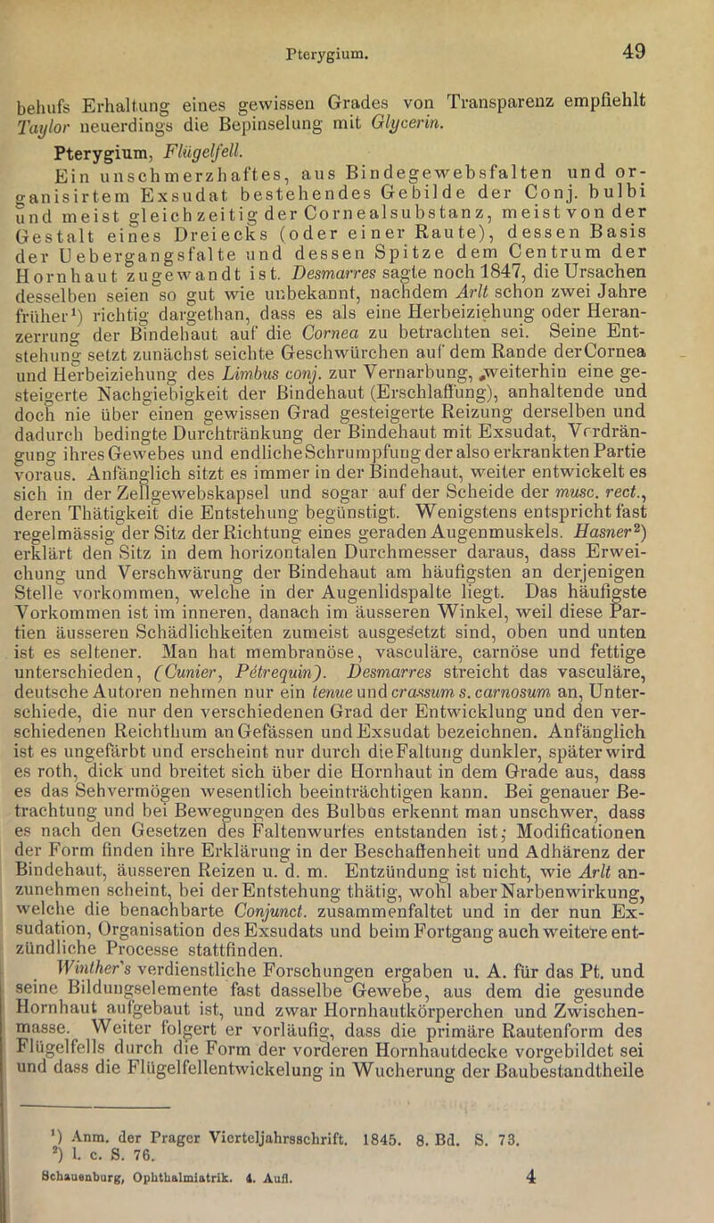 Pterygium. behufs Erhaltung eines gewissen Grades von Transparenz empfiehlt Taylor neuerdings die Bcpinselung mit Glycerin. Pterygium, Flügelfell. Ein unschmerzhaftes, aus Bindegewebsfalten und or- o-anisirtem Exsudat bestehendes Gebilde der Conj. bulbi und meist gleich zeitig der CornealSubstanz, meist von der Gestalt eines Dreiecks (oder einer Raute), dessen Basis der Uebergangsfalte und dessen Spitze dem Centrum der Hornhaut zugewandt ist. Desmarres sagte noch 1847, die Ursachen desselben seien so gut wie unbekannt, nachdem Arlt schon zwei Jahre früher* *) richtig dargethan, dass es als eine Herbeiziehung oder Heran- zerrung der Bindehaut auf die Cornea zu betrachten sei. Seine Ent- stehung setzt zunächst seichte Geschwürchen auf dem Rande derCornea und Herbeiziehung des Limbus conj. zur Vernarbung, .weiterhin eine ge- steigerte Nachgiebigkeit der Bindehaut (Erschlaffung), anhaltende und doch nie über einen gewissen Grad gesteigerte Reizung derselben und dadurch bedingte Durchtränkung der Bindehaut mit Exsudat, Vrrdrän- gung ihres Gewebes und endlicheSchrumpfung der also erkrankten Partie voraus. Anfänglich sitzt es immer in der Bindehaut, weiter entwickelt es sich in der Zellgewebskapsel und sogar auf der Scheide der musc. recf., deren Thätigkeit die Entstehung begünstigt. Wenigstens entspricht fast regelmässig der Sitz der Richtung eines geraden Augenmuskels. Hasner^) erklärt den Sitz in dem horizontalen Durchmesser daraus, dass Erwei- chung und Verschwärung der Bindehaut am häufigsten an derjenigen Stelle Vorkommen, welche in der Augenlidspalte liegt. Das häufigste Vorkommen ist im inneren, danach im äusseren Winkel, weil diese Par- tien äusseren Schädlichkeiten zumeist ausgeäetzt sind, oben und unten ist es seltener. Man hat membranöse, vasculäre, carnöse und fettige unterschieden, (Cunier, Petrequin). Desmarres streicht das vasculäre, deutsche Autoren nehmen nur ein tenueunAcrassums.carnosum an, Unter- schiede, die nur den verschiedenen Grad der Entwicklung und den ver- schiedenen Reichthum anGefässen und Exsudat bezeichnen. Anfänglich ist es ungefärbt und erscheint nur durch dieFaltung dunkler, später wird es roth, dick und breitet sich über die Hornhaut in dem Grade aus, dass es das Sehvermögen wesentlich beeinträchtigen kann. Bei genauer Be- trachtung und bei Bewegungen des Bulbus erkennt man unschwer, dass es nach den Gesetzen des Faltenwurfes entstanden ist,- Modificationen der Form finden ihre Erklärung in der Beschaffenheit und Adhärenz der Bindehaut, äusseren Reizen u. d. m. Entzündung ist nicht, wie Arlt an- zunehmen scheint, bei der Entstehung thätig, wohl aber Narben Wirkung, welche die benachbarte Conjunct. zusammenfaltet und in der nun Ex- sudation, Organisation des Exsudats und beim Fortgang auch weitere ent- zündliche Processe stattfinden. Winther's verdienstliche Forschungen ergaben u. A. für das Pt. und seine Bildungselemente fast dasselbe Gewebe, aus dem die gesunde Hornhaut aufgebaut ist, und zwar Hornhautkörperchen und Zwischen- masse. Weiter folgert er vorläufig, dass die primäre Rautenform des Flügelfells durch die Form der vorderen Hornhautdecke vorgebildet sei und dass die Flügelfellentwickelung in Wucherung der Baubestandtheile *) -\nm. der Prager Vicrtcljahrsschrift. 1845. 8. Bd. S. 73. *) 1. c. S. 76. Schauenburg, Ophthalmiatrik. 1. Aull. 4