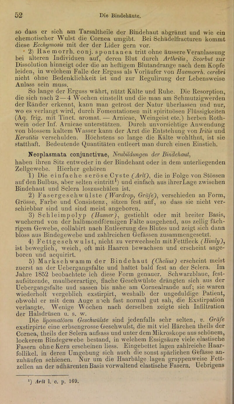 SO dass er sich am Tarsaltheile der Bindehaut abgränzt und wie ein chemotischer Wulst die Cornea umgibt. Bei Schädelf'racturen kommt diese Ecchymosis mit der der Lider gern vor. • 2) Hae morrh. conj. spontanea tritt ohne äussere Veranlassung bei älteren Individuen auf, deren Blut durch Arthritis, Scorbut zur Dissolution hinneigt oder die an heftigem Blutandrange nach dem Kopfe leiden, in welchem Falle der Erguss als Vorläufer von Haemorrh. cerebri nicht ohne Bedenklichkeit ist und zur Regulirung der Lebensweise Anlass sein muss. So lange der Erguss währt, nützt Kälte und Ruhe. Die Resorption, die sich nach 2—4 Wochen einstellt und die man am Schmutzigwerden der Ränder erkennt, kann man getrost der Natur überlassen und nur, wo es verlangt wird, durch Fomentationen mit spirituösen Flüssigkeiten (Aq. frig. mit Tinct. aromat. — Arnicae, Weingeist etc.) herben Roth- wein oder Inf. Arnicae unterstützen. Durch unvorsichtige Anwendung von blossem kaltem Wasser kann der Arzt die Entstehung von Iritis und Keratitis verschulden. Höchstens so lange die Kälte wohlthut, ist sie statthaft. Bedeutende Quantitäten entleert man durch einen Einstich. Neoplasmata conjunctivae, Neubildungen der Bindehaut, haben ihren Sitz entweder in der Bindehant oder in dem unterliegenden Zellgewebe. Hierher gehören 1) Die einfache seröse Cyste die in Folge A'^on Stössen auf den Bulbus, aber selten eintritt*) und einfach aus ihrerLage zwischen Bindehaut und Sclera loszuschälen ist. 2) FasergeschWülste CIFardrop, Gräfe), verschieden an Form, Grösse, Farbe und Consistenz, sitzen fest auf, so dass sie nicht ver- schiebbar sind und sind meist angeboren. 3) Schleimpolyp (Hasner), gestiehlt oder mit breiter Basis, wuchernd von der halbmondförmigen Falte ausgehend, aus zeitig fäch- rigem Gewebe, collabirt nach Entleerung des Blutes und zeigt sich dann bloss aus Bindegewebe und zahlreichen Gefässen zusammengesetzt. 4) Fettgeschwulst, nicht zu verwechseln mit Fettfleck (Himly), ist beweglich, weich, oft mit Haaren bewachsen und erscheint ange- boren und acquirirt. 5) Markschwamm der Bindehaut (Chelius) erscheint meist zuerst an der Uebei’gangsfalte und haftet bald fest an der Sclera. Im Jahre 1852 beobachtete ich diese Form genauer. Schwarzblaue, fest- aufsitzende, maul beerartige, flache Geschwülste drängten sich aus der Uebergangsfalte und sassen bis nahe am Cornealrande auf^ sie Avaren Aviederholt vergeblich exstirpirt, weshalb der ungeduldige Patient, obwohl er mit dem Auge mch fast normal gut sah, die Exstirpation verlangte. Wenige Wochen nach derselben zeigte sich Infiltration der Halsdrüsen u. s. w. Die lipomatösen Geschwülste sind jedenfalls sehr selten, v. Gräfe exstirpirte eine erbsengrosse Geschwulst, die mit viel Härchen theils der Cornea, theils der Sclera aufsass und unter dem Mikroskope aus schönem, lockerem Bindegewebe bestand, in welchem Essigsäure viele elastische Fasern ohne Kern erscheinen Hess. Eingebettet lagen zahlreiche Haar- follikel. in deren Umgebung sich auch die sonst spärlichen Gefässe an- zuhäufen schienen. Nur um die Haarbälge lagen gruppemveise Fett- zellen an der adhärenten Basis vorwaltend elastische Fasern. Uebrigens *) Arlt 1. c. p. 169.