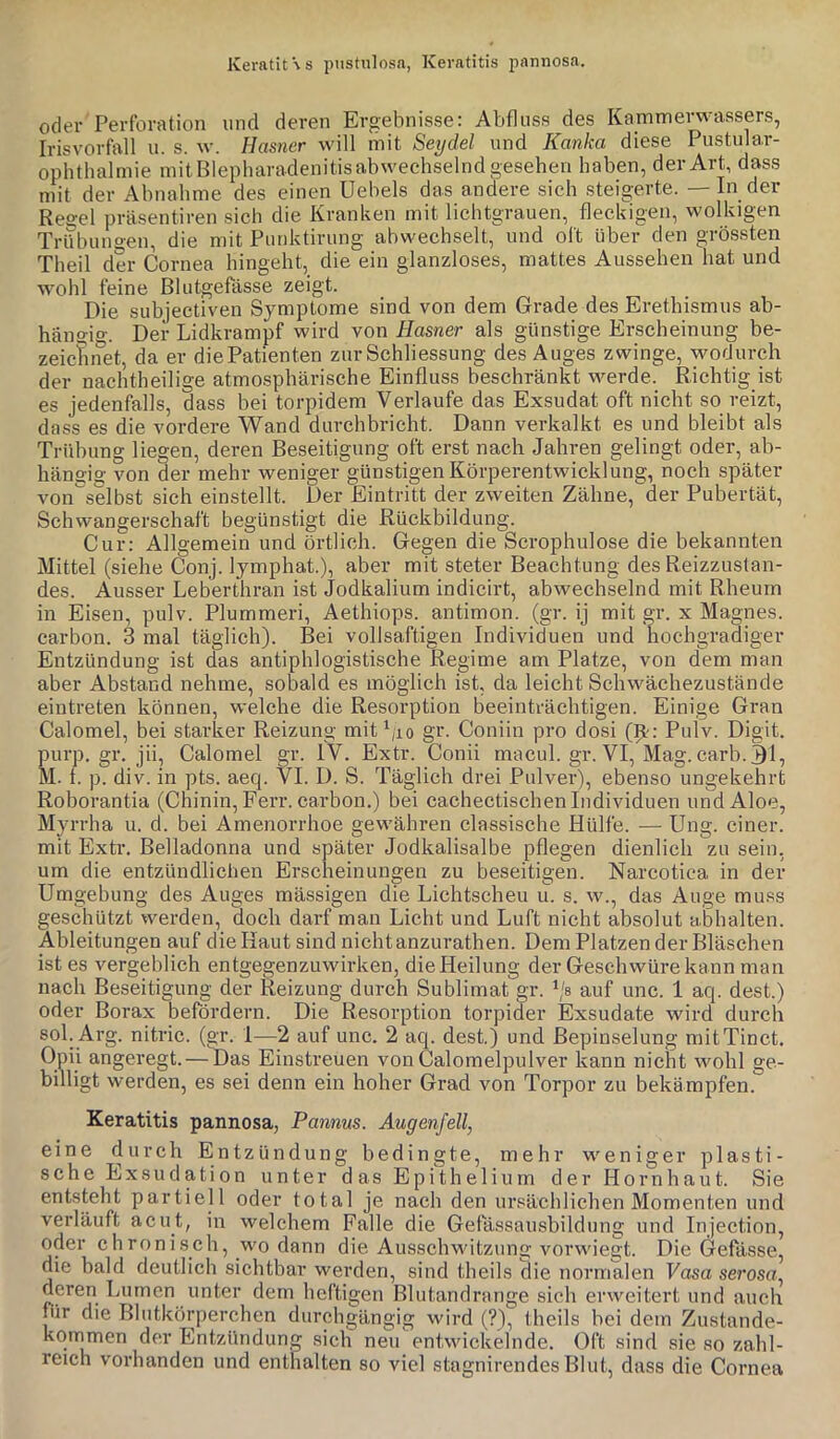 Keratit\s pustulosa, Keratitis pnnnosa. oder Perforation und deren Ergebnisse: Abfluss des Kammerwassers, Irisvorfall u. s. w. Hasner will mit Seydel und Kanka diese Pustular- opiithalmie mitBlepharadenitisabwechselnd gesehen haben, der Art, dass mit der Abnahme des einen Uebels das andere sich steigerte. — In der Re^el präsentiren sich die Kranken mit lichtgrauen, fleckigen, wolkigen Trübungen, die mit Punktirung abwechselt, und oft über den grössten Theil der Cornea hingeht, die ein glanzloses, mattes Aussehen hat und wohl feine Blutgefässe zeigt. Die subjectiven Symptome sind von dem Grade des Erethismus ab- hängio-. Der Lidkrampf wird von Hasner als günstige Erscheinung be- zeicfinet, da er die Patienten zur Schliessung des Auges zwinge, wodurch der nachtheilige atmosphärische Einfluss beschränkt werde. Richtig ist es jedenfalls, dass bei torpidem Verlaufe das Exsudat oft nicht so reizt, dass es die vordere Wand durchbricht. Dann verkalkt es und bleibt als Trübung liegen, deren Beseitigung oft erst nach Jahren gelingt oder, ab- hängig von der mehr weniger günstigen Körperentwicklung, noch später von^selbst sich einstellt. Der Eintritt der zweiten Zähne, der Pubertät, Schwangerschaft begünstigt die Rückbildung. Cur: Allgemein und örtlich. Gegen die Scrophulose die bekannten Mittel (siehe Conj. lymphat.), aber mit steter Beachtung des Reizzustan- des. Ausser Leberthran ist Jodkalium indicirt, abwechselnd mit Rheum in Eisen, pulv. Plummeri, Aethiops. antimon. (gr. ij mit gr. x Magnes. carbon. 3 mal täglich). Bei vollsaftigen Individuen und hochgradiger Entzündung ist das antiphlogistische Regime am Platze, von dem man aber Abstand nehme, sobald es möglich ist, da leicht Schwächezustände eiutreten können, welche die Resorption beeinträchtigen. Einige Gran Calomel, bei starker Reizung mit\io gr. Coniin pro dosi (9.': Pulv. Digit, purp. gr. jii, Calomel gr. IV. Extr. Conii macul. gr. VI, Mag. carb. 31, M. 1. p. div. in pts. aeq. VI. D. S. Täglich drei Pulver), ebenso ungekehrt Roborantia (Chinin, Ferr. carbon.) bei cachectischen Individuen und Aloe, Myrrha u. d. bei Amenorrhoe gewähren classische Hülfe. — Ung. einer, mit Extr. Belladonna und später Jodkalisalbe pflegen dienlich zu sein, um die entzündlichen Erscheinungen zu beseitigen. Narcotica in der Umgebung des Auges massigen die Lichtscheu u. s. w., das Auge muss geschützt werden, doch darf man Licht und Luft nicht absolut abhalten. Ableitungen auf die Haut sind nichtanzurathen. Dem Platzen der Bläschen ist es vergeblich entgegenzuwirken, die Heilung der Geschwüre kann man nach Beseitigung der Reizung durch Sublimat gr. \'s auf unc. 1 aq. dest.) oder Borax befördern. Die Resorption torpider Exsudate wird durch sob Arg. nitric. (gr. 1—2 auf unc. 2 aq. dest,) und ßepinselung mitTinct. Upii angeregt. — Das Einstreuen von Calomelpulver kann nicht wohl ge- billigt werden, es sei denn ein hoher Grad von Torpor zu bekämpfen. Keratitis pannosa, Pannus. Augenfell, eine durch Entzündung bedingte, mehr weniger plasti- sche Exsudation unter das Epithelium der Hornhaut. Sie entsteht partiell oder total je nach den ursächlichen Momenten und verläuft acut, in welchem Falle die Gefässausblldung und Injection, oder chronisch, wo dann die Ausschwitzung vorwiegt. Die Gefässe, die bald deutlich sichtbar werden, sind theils (lie normalen Vasa serosa, deren Lumen unter dem heftigen Blutandrange sich erweitert und auch nir die Blutkörperchen durchgängig wird (?), theils bei dem Zustande- kqrnmen der Entzündung sich neu entwickelnde. Oft sind sie so zahl- reich vorhanden und enthalten so viel stagnirendesBlut, dass die Cornea