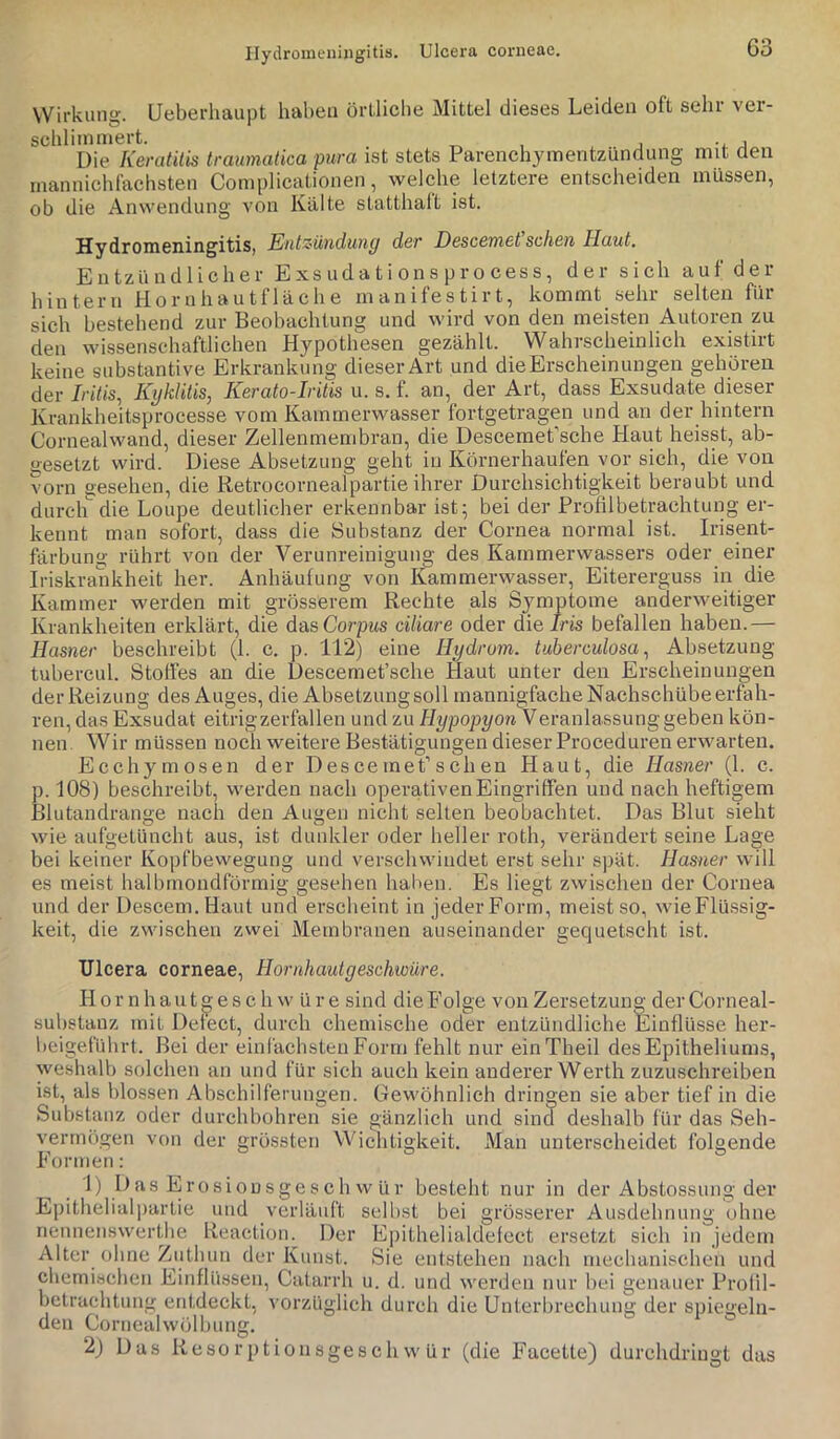 Ilydromenijigitis. Ulcera corneae. G3 Wirkung. Ueberhaupt haben örllicbe Mittel dieses Leiden oft sehr vei- schliinniert. , . ■, a Die Keratitis traumatica pura ist stets Parenchymentzündung mit üen mannichfachsten Complicationen, welche letztere entscheiden müssen, ob die Anwendung von Kälte statthalt ist. Hy dromeningitis, EiitZ'ündunp der Descemet sehen Haut. Entzündlicher E xs ud a t i on s p r o ces s, der sich auf der hintern H o r n h a u t f 1 ä c h e manifestirt, kommt sehr selten für sich bestehend zur Beobachtung und wird von den meisten Autoren zu den wissenschaftlichen Hypothesen gezählt. Wahrscheinlich existirt keine substantive Erkrankung dieser Art und die Erscheinungen gehören der //'ib's, Kyklitis, Kerato-Iritis u. s. f. an, der Art, dass Exsudate dieser Krankheitsprocesse vom Kammerwasser fortgetragen und an der hintern Cornealwand, dieser Zellenmembran, die DescemePsche Haut heisst, ab- gesetzt wird. Diese Absetzung geht in Körnerhaufen vor sich, die von vorn gesehen, die Retrocornealpartie ihrer Durchsichtigkeit beraubt und durch die Loupe deutlicher erkennbar ist; bei der Profilbetrachtung er- kennt man sofort, dass die Substanz der Cornea normal ist. Irisent- färbung rührt von der Verunreinigung des Kammerwassers oder einer Iriskrankheit her. Anhäufung von Kammerwasser, Eitererguss in die Kammer werden mit grösserem Rechte als Symptome anderweitiger Krankheiten erklärt, die das Corpws ciliare oder die Iris befallen haben.— Hasner beschreibt (1. c. p. 112) eine Hydrom. tuberculosaAbsetzung tubercul. Stoffes an die Descemet’sche Haut unter den Erscheinungen der Reizung des Auges, die Absetzung soll mannigfache Nachschübe erfah- ren, das Exsudat eitrig zerfallen und zu Hypopyon Veranlassung geben kön- nen. Wir müssen noch weitere Bestätigungen dieser Proceduren erwarten. Ecchymosen der D es ce meP s ch en Haut, die Hasner (1. c. p. 108) beschreibt, werden nach operativenEingriffen und nach heftigem Blutandrange nach den Augen nicht selten beobachtet. Das Blut sieht wie aufgetüncht aus, ist dunkler oder heller roth, verändert seine Lage bei keiner Kopfbewegung und verschwindet erst sehr spät. Hasner will es meist halbmondförmig gesehen haiien. Es liegt zwischen der Cornea und der Descem.Haut und erscheint in jeder Form, meist so, wieFlüssig- keit, die zwischen zwei Membranen auseinander gequetscht ist. Ulcera corneae, Hornhautgeschwüre. H 0 r n h a u t ^ e s c h w ü r e sind die Folge von Zersetzung der Corneal- substauz mit Detect, durch chemische oder entzündliche Einflüsse her- beigeführt. Bei der einlächstenForm fehlt nur einTheil desEpitheliums, weshalb solchen an und für sich auch kein anderer Werth zuzuschreiben ist, als blossen Abschilferungen. Gewöhnlich dringen sie aber tief in die Substanz oder durchbohren sie gänzlich und sind deshalb für das Seh- vermögen von der grössten Wichtigkeit. Man unterscheidet folgende Formen: 1) D as Erosionsges ch w ür besteht nur in der Abstossung der Epithelial])artie und verläuft selbst bei grösserer Ausdehnung ohne nennenswerthe Reaction. Der Epithelialdelect ersetzt sich in jedem Alter ohne Zuthun der Kunst. Sie entstehen nach mechanischen und chemischen Einflü.ssen, Catarrh u. d. und werden nur bei genauer Profil- betrachtung entdeckt, vorzüglich durch die Unterbrechung der spiegeln- den Cornealwölbung.