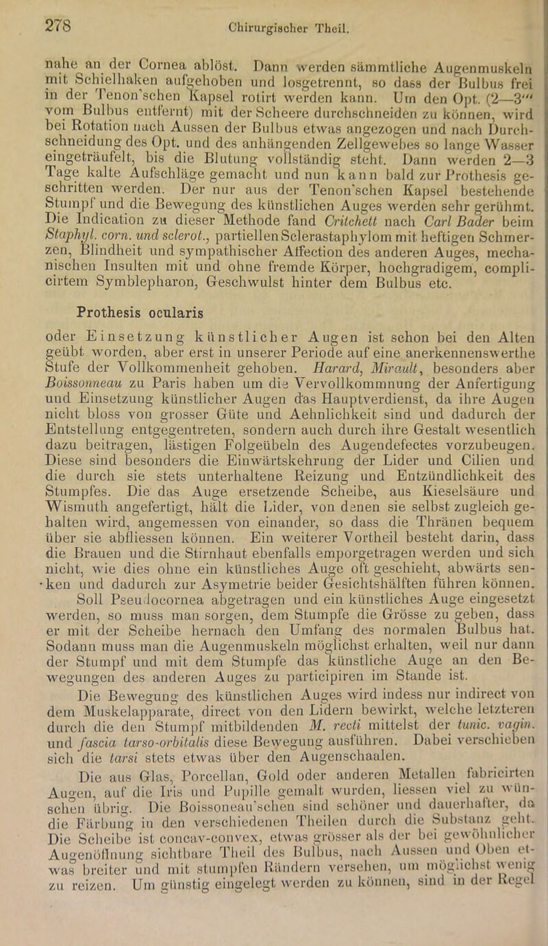 nahe an der Cornea ablöst. Dann werden säinmtliche Augenmuskeln mit Schieihaken aufcehoben und losgetrennt, so dass der Bulbus frei in der Tenon'schen Kapsel rotirt werden kann. Um den Opt. (2—3' vom Bulbus entl'ernt) mit der Scheere durchschneiden zu können, wird bei Rotation nach Aussen der Bulbus etwas angezogen und nach Durch- schneidung des Opt. und des anhängenden Zellgewebes so lange Wasser eingeträufelt, bis die Blutung vollständig steht. Dann werden 2—3 Tage kalte Aufschläge gemacht und nun kann bald zur Brothesis ge- schritten werden. Der nur aus der Tenon'schen Kapsel bestehende Stuinpl und die Bewegung des künstlichen Auges werden sehr gerühmt. Die Indication zu dieser Methode fand Critchett nach Carl Bader beim Staphyl. corn. und sclerot., partiellen Sclerastaphylom mit heftigen Schmer- zen, Blindheit und sympathischer Alfection des anderen Auges, mecha- nischen Insulten mit und ohne fremde Körper, hochgradigem, compli- cirtem Symblepharon, Geschwulst hinter dem Bulbus etc. Prothesis ocularis oder Einsetzung künstlicher Augen ist schon bei den Alten geübt worden, aber erst in unsei’er Periode auf eine anerkennenswerthe Stufe der Vollkommenheit gehoben. Harard, MiroMlt, besonders aber Boissonneau zu Paris haben um die Vervollkommnung der Anfertigung und Einsetzung künstlicher Augen das Hauptverdienst, da ihre Augen nicht bloss von grosser Güte und Aehnlichkeit sind und dadurch der Entstellung entgegentreten, sondern auch durch ihre Gestalt wesentlich dazu beitragen, lästigen Folgeübeln des Augendefectes vorzubeugen. Diese sind besonders die Einwärtskehrung der Lider und Cilien und die durch sie stets unterhaltene Reizung und Entzündlichkeit des Stumpfes. Die das Auge ersetzende Scheibe, aus Kieselsäure und Wismuth angefertigt, hält die Lider, von denen sie selbst zugleich ge- halten wird, angemessen von einander, so dass die Thränen bequem über sie abfliessen können. Ein weiterer Vortheil besteht darin, dass die Brauen und die Stirnhaut ebenfalls emporgetragen werden und sich nicht, wie dies ohne ein künstliches Auge oft geschieht, abwärts sen- ken und dadurch zur Asymetrie beider Gesichtshälften führen können. Soll PseuJocornea abgetragen und ein künstliches Auge eingesetzt werden, so muss man sorgen, dem Stumpfe die Grösse zu geben, dass er mit der Scheibe hernach den Umfang des normalen Bulbus hat. Sodann muss man die Augenmuskeln möglichst erhalten, weil nur dann der Stumpf und mit dem Stumpfe das künstliche Auge an den Be- wegungen des anderen Auges zu participiren im Stande ist. Die Bewegung des künstlichen Auges wird indess nur indirect von dem Muskelapparate, direct von den Lidern bewirkt, welche letzteren durch die den Stumpf mitbildenden ilf. reoti mittelst der tunic. vagin. \ und fascia tarso-orbilalis diese Bewegung ausiühren. Dabei verschieben 1 sich die tarsi stets etwas über den Augenschaalen. j Die aus Glas, Porcellan, Gold oder anderen Metallen iabricirten Augen, auf die Iris und Pupille gemalt wurden, liessen viel zu wün- schen übrig. Die Boissoueau’scheu sind schöner und dauerhalter, da die Färbung in den verschiedenen Theileu durch die Substanz geht. Die Scheibe ist concav-convex, etwas grösser als der bei gewöhnlicher Aiu’'enöllnun'>' sichtbare Theil des Bulbus, nach Aussen ond Oben et- was breiter und mit stumi)len Rändern versehen, um möglichst wenig zu reizen. Um günstig eingelegt werden zu köiiuen, sind m der Regel