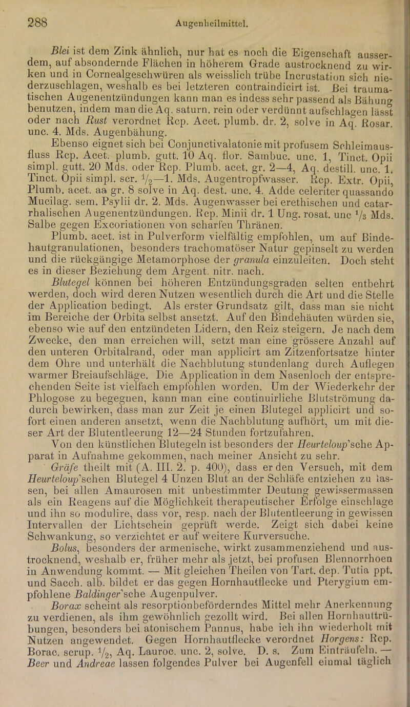 Blei ist dem Zink ähnlich, nur hat es noch die Eigenschaft ausser- dem, auf absondernde Flächen in höherem Grade austrocknend zu wir- ken und in Cornealgeschwüren als weisslich trübe Incrustation sich nie- derzuschlagen, weshalb es bei letzteren contraindicirt ist. Fei trauma- tischen Augenentzündungen kann man es indess sehr passend als Bähun» benutzen, indem man die Aq. saturn. rein oder verdünnt aufschlaoen läss't oder nach Rust verordnet Kcp. Acet. plumb. dr. 2, solve in Aq. Rosar. unc. 4. Mds. Augenbähung. Ebenso eignet sich bei Conjunctivalatonie mit profusem Schleimaus- fluss Rep. Acet. plumb. gutt. 10 Aq. flor. Sambuc. unc. 1, Tinct. Opii simpl. gutt. 20 Mds. oder Rep. Plumb. acet. gr. 2—4, Aq. destill. unc. 1. Tinct. Opii simpl. scr. V2“l- ^^^s. Augentropfwasser. Rep. Extr. Opii* Plumb. acet. aa gr. 8 solve in Aq. dest. unc. 4. Adde celeriter quassando Mucilag. sem. Psylii dr. 2. Mds. Augenwasser bei erethischen und catar- rhalischen Augenentzündungen. Hcp. Minii dr. 1 Ung. rosat. unc ’/s Mds. Salbe gegen Exeoriationen von scharfen Thränen. Plumb. acet. ist in Pulverform vielfältig empfohlen, um auf ßinde- hautgranulationen, besonders trachomatöser Natur gepinselt zu werden und die rückgängige Metamorphose der granula einzuleiten. Doch steht es in dieser Beziehung dem Argent. nitr. nach. Blutegel können bei höheren Entzündungsgraden selten entbehrt werden, doch wird deren Nutzen wesentlich durch die Art und die Stelle der Application bedingt. Als erster Grundsatz gilt, dass man sie nicht im Bereiche der Orbita selbst ansetzt. Auf den Bindehäuten würden sie, ebenso wie auf den entzündeten Lidern, den Reiz steigern. Je nach dem Zwecke, den man erreichen will, setzt man eine grössere Anzahl auf den unteren Orbitalrand, oder man applicirt am Zitzenfortsatze hinter dem Ohre und unterhält die Nachblutung stundenlang durch Auflegen warmer Breiaufschläge. Die Application in dem Nasenloch der entspre- chenden Seite ist vielfach empfohlen worden. Um der Wiederkehr der Phlogose zu begegnen, kann man eine coutinuirliche Blutströmung da- durch bewirken, dass man zur Zeit je einen Blutegel applicirt und so- fort einen anderen ansetzt, wenn die Nachblutung aufhört, um mit die- ser Art der Blutentleerung 12—24 Stunden fortzufahren. Von den künstlichen Blutegeln ist besonders der Heurteloup'sehe Ap- parat in Aufnahme gekommen, nach meiner Ansicht zu sehr. Gräfe theilt mit (A. III. 2. p. 400), dass erden Versuch, mit dem Heurteloup’'sehen Blutegel 4 Unzen Blut an der Schläfe entziehen zu las- sen, bei allen Amaurosen mit unbestimmter Deutung gewi.^isermessen als ein Reagens auf die Möglichkeit therapeutischer ilriblge einschlage und ihn so modulire, dass vor, resp. nach der Blutentleeruug in gewissen Intervallen der Lichtschein geprüft werde. Zeigt sich dabei keine Schwankung, so verzichtet er auf weitere Kurversuche. Bo/ms, besonders der armenische, wirkt zusammenziehend und nus- trocknend, weshalb er, früher mehr als jetzt, bei profusen Blennorrhoen in Anwendung kommt. — Mit gleichen Theilen von Tart. dep. Tulia ppt. und Sacch. alb. bildet er das gegen Hornhautflecke und Pterygium em- pfohlene Baidinger sehe Augenpulver. Borax scheint als resorptionbeförderndes Mittel mehr Anerkennung zu verdienen, als ihm gewöhnlich gezollt wird. Bei allen Hornhauttrü- bungen, besonders bei atonischem Pannus, habe ich ihn wiederholt mit Nutzen augewendet. Gegen Hornhautflecke verordnet Horgens: Rep. Borac. scrup. Vz? Aq. Lauroc. unc. 2, solve. D. s. Zum Einlräufeln.— Beer und Andreae lassen folgendes Pulver bei Augcnfell einmal täglich