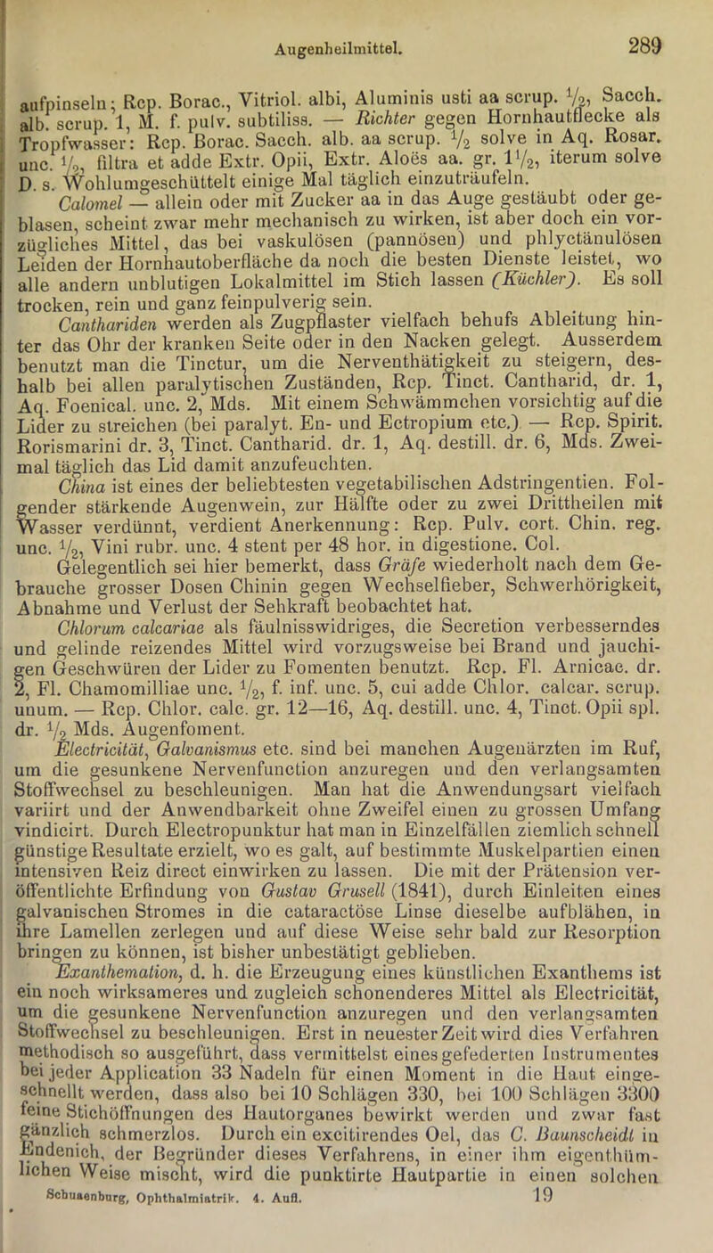 aufpinselu; Rep. Borac., Vitriol, albi, Aluminis usti aa scrup. Sacch. , alb scrup. 1, M. f. pulv. subtiliss. — Richter gegen Hornhautflecke als ! Tropfwasser: Rep. Borac. Saeeh. alb. aa scrup. V2 solve in Aq. Rosar. I unc 1/,, filtra et adde Extr. Opii, Extr. Aloes aa. gr. l'/a, iterum solve ! D s Wohlumgeschiittelt einige Mal täglich einzuträufeln. i Calomel — allein oder mit Zucker aa in das Auge gestäubt oder ge- blasen, scheint zwar mehr mechanisch zu wirken, ist aber doch ein vor- züo-liches Mittel, das bei vaskulösen (pa,nnösen) und phlyctänulösen LeTden der Hornhautoberfläche da noch die besten Dienste leistet, wo alle andern unblutigen Lokalmittel im Stich lassen (Küchler). Es soll trocken, rein und ganz feinpulverig sein. Canthariden werden als Zugpflaster vielfach behufs Ableitung hin- ter das Ohr der kranken Seite oder in den Nacken gelegt. Ausserdem benutzt man die Tinctur um die Nerventhätigkeit zu steigern, des- halb bei allen paralvtiscnen Zuständen, Rep. Tinct. Cantharid, dr. 1, Aq. Foenical. unc. 2,“Mds. Mit einem Schwämmchen vorsichtig auf die Lider zu streichen (bei paralyt. En- und Ectropium etc.) — Rep. Spirit. Rorismarini dr. 3, Tinct. Cantharid. dr. 1, Aq. destill. dr. 6, Mds. Zwei- mal täglich das Lid damit anzufeuchten. I China ist eines der beliebtesten vegetabilischen Adstringentien. Fol- i gender stärkende Augenwein, zur Hälfte oder zu zwei Drittheilen mit Wasser verdünnt, verdient Anerkennung: Rep. Pulv. cort. Chin. reg. unc. 1/25 Vini rubr. unc. 4 stent per 48 hör. in digestione. Col. Gelegentlich sei hier bemerkt, dass Gräfe wiederholt nach dem Ge- brauche grosser Dosen Chinin gegen Wechselfieber, Schwerhörigkeit, Abnahme und Verlust der Sehkraft beobachtet hat. Chlorum calcariae als fäulnisswidriges, die Secretion verbesserndes und gelinde reizendes Mittel wird vorzugsweise bei Brand und jauchi- fen Geschwüren der Lider zu Fomenten benutzt. Rep. Fl. Arnicac. dr. , Fl. Chamomilliae unc. V2j f- 5, cui adde Chlor, calcar. scrup. unum. — Rep. Chlor, calc. gr. 12—16, Aq. destill. unc. 4, Tinct. Opii spl. dr. Y2 Mfls. Augenfoment. Electricität^ Galvanismus etc. sind bei manchen Augenärzten im Ruf, um die gesunkene Nerveiifunction anzuregen und den verlangsamten Stoffwechsel zu beschleunigen. Man hat die Anwendungsart vielfach variirt und der Anwendbarkeit ohne Zweifel einen zu grossen Umfang vindicirt. Durch Electropunktur hat man in Einzelfällen ziemlich schnell günstige Resultate erzielt, wo es galt, auf bestimmte Muskelpartien einen intensiven Reiz direct einwirken zu lassen. Die mit der Prätension ver- öffentlichte Erfindung von Gustav Gruselt (1841), durch Einleiten eines galvanischen Stromes in die cataraetöse Linse dieselbe aufblähen, in ihre Lamellen zerlegen und auf diese Weise sehr bald zur Resorption bringen zu können, ist bisher unbestätigt geblieben. Exanthemation, d. h. die Erzeugung eines künstlichen Exanthems ist ein noch wirksameres und zugleich schonenderes Mittel als Electricität, um die gesunkene Nervenfunction anzuregen und den verlangsamten Ötoffweclisel zu beschleunigen. Erst in neuester Zeit wird dies Verfahren methodisch so ausgeiülirt, dass vermittelst eines gefederten Instrumentes hei jeder Application 33 Nadeln für einen Moment in die Haut einge- achnellt werden, dass also bei 10 Schlägen 330, bei 100 Schlägen 3300 „Stichöffnungen des Hautorganes bewirkt werden und zwar fa.st gänzlich schmerzlos. Durch ein excitirendes Oel, das C. Baunscheidt in Endenich, der Begründer dieses Verfahrens, in einer ihm eigenthüm- lichen Weise mischt, wird die punktirte Hautpartie in einen solchen Schuaenbarg, OphthalmlatrUr. 4. Aufl. 19