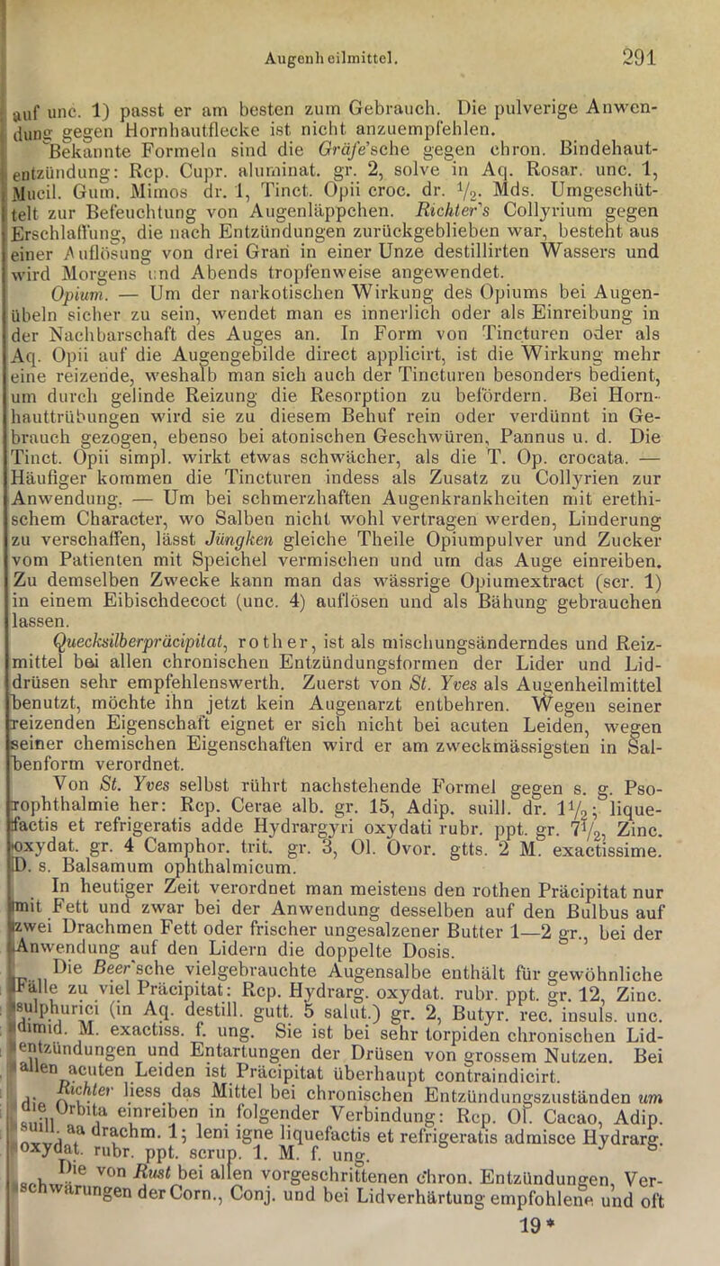 I auf unc. 1) passt er am besten zum Gebrauch. Die pulverige Anvi^en- . dunff gegen Hornbautflecke ist nicht anzuempfehlen. Bekannte Formeln sind die Gm/e’sche gegen chron. Bindehaut- entzündung: Rep. Cupr. aluminat. gr. 2, solve in Aq. Rosar. unc. 1, Mucil. Gum. Mimos dr. 1, Tinct. Opii croc. dr. Va- Mds. Umgeschüt- telt zur Befeuchtung von Augenläppchen. Richter's Colljrium gegen Erschlatlung, die nach Entzündungen zurückgeblieben war, besteht aus einer >\uflösung von drei Grari in einer Unze destillirten Wassers und wird Morgens i:nd Abends tropfenweise angewendet. Opium. — Um der narkotischen Wirkung des Opiums bei Augen- übeln sicher zu sein, wendet man es innerlich oder als Einreibung in der Nachbarschaft des Auges an. In Form von Tincturen oder als Aq. Opii auf die Augengebilde direct applicirt, ist die Wirkung mehr eine reizende, weshalb man sich auch der Tincturen besonders bedient, um durch gelinde Reizung die Resorption zu befördern. Bei Horn- hauttrübungen wird sie zu diesem Behuf rein oder verdünnt in Ge- brauch gezogen, ebenso bei atonischen Geschwüren, Pannus u. d. Die Tinct. Opii simpl. wirkt etwas schwächer, als die T. Op. crocata. — Häufiger kommen die Tincturen indess als Zusatz zu Collyrien zur Anwendung. — Um bei schmerzhaften Augenkrankheiten mit erethi- schem Character, wo Salben nicht wohl vertragen wei’den, Linderung zu verschaffen, lässt Jüngken gleiche Theile Opiumpulver und Zucker vom Patienten mit Speichel vermischen und um das Auge einreiben. Zu demselben Zwecke kann man das wässrige Opiumextract (scr. 1) in einem Eibischdecoct (unc. 4) auflösen und als Bähung gebrauchen lassen. Quecksilberpräcipüat.^ rother, ist als mischungsänderndes und Reiz- mittel bei allen chronischen Entzündungsformen der Lider und Lid- drüsen sehr empfehlenswerth. Zuerst von St. Yves als Au^enheilmittel benutzt, möchte ihn jetzt kein Augenarzt entbehren. Wegen seiner reizenden Eigenschaft eignet er sieh nicht bei acuten Leiden, wegen seiner chemischen Eigenschaften wird er am zweckmässigsten in Sal- benform verordnet. Von St. Yves selbst rührt nachstehende Formel gegen s. g. Pso- _ Ophthalmie her: Rep. Cerae alb. gr. 15, Adip. suill. dr. IV,; lique- tfactis et refrigeratis adde Hydrargyri oxydati rubr. ppt. gr. TVg, Zinc. |Oxydat. gr. 4 Camphor. trit. gr. 3, Ol. Ovor. gtts. 2 M. exactissime. Baisamum opnthalmicum. D. s. In heutiger Zeit verordnet man meistens den rothen Präcipitat nur mit Fett und zwar bei der Anwendung desselben auf den Bulbus auf Izwei Drachmen Fett oder frischer ungesalzener Butter 1—2 gr., bei der Anwendung auf den Lidern die doppelte Dosis. Die Beer'sche vielgebrauchte Augensalbe enthält für gewöhnliche Srälle zu viel Präcipitat: Rep. Hydrarg. oxydat. rubr. ppt. gr. 12, Zinc. sulphurici (in Aq. destill. gutt. b salut.) gr. 2, Butyr. rec. insuls. unc. üimid. M. exactiss. f. ung. Sie ist bei sehr torpiden chronischen Lid- , entzundungen und Entartungen der Drüsen von grossem Nutzen. Bei überhaupt contraindicirt. Richter liess das Mittel bei chronischen Entzündungszuständen um ^ a e Urbita emreiben in folgender Verbindung: Rep. Ol Cacao, Adip. 1; lern igne liquefactis et refrigeratis admisce Hydrarg. floxydat. rubr. ppt. scrup. 1. M. f. ung. J & yspäxJal! bei allen vorgeschrittenen c’hron. Entzündungen, Ver- ingen derCorn., Conj. und bei Lidverhärtung empfohlene und oft 19*