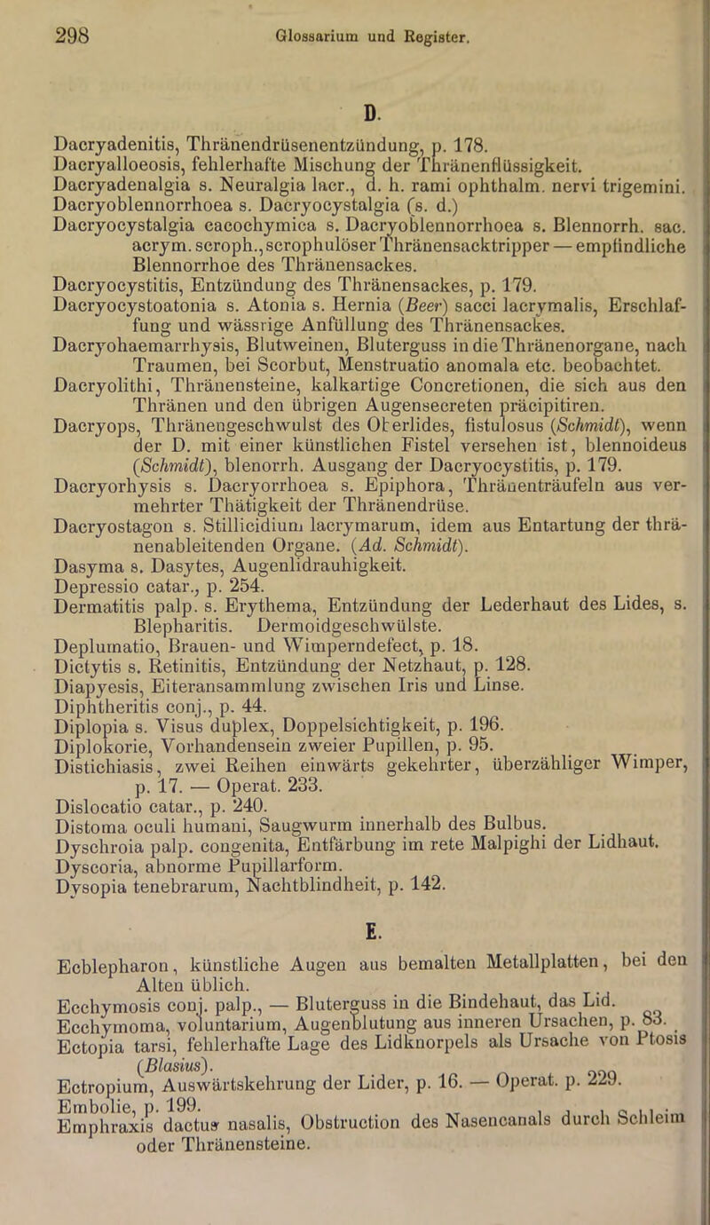 D. Dacryadenitis, Thränendrilsenentzündung, p. 178. Dacryalloeosis, fehlerhafte Mischung der Thränenflüssigkeit. Dacryadenalgia s. Neuralgia lacr., d. h. rami ophthalm. nervi trigemini. Dacryoblennorrhoea s. Dacryocystalgia (s. d.) Dacryocystalgia cacochymica s. Dacryoblennorrhoea s, Blennorrh. sac. acrym. scroph.,scrophulöser Thränensacktripper — empfindliche Blennorrhoe des Thränensackes. Dacryocystitis, Entzündung des Thränensackes, p. 179. Daeryocystoatonia s. Atonia s. Hernia (Beer) sacci lacrymalis, Erschlaf- fung und wässrige Anfüllung des Thränensackes. Dacryohaemarrhysis, Blutweinen, Bluterguss in dieThränenorgane, nach Traumen, bei Scorbut, Menstruatio anomala etc. beobachtet. Dacryolithi, Thränensteine, kalkartige Concretionen, die sich aus den Thränen und den übrigen Augensecreten präcipitiren. Dacryops, Thränengeschwulst des Oberlides, fistulosus {Schmidt)^ wenn der D. mit einer künstlichen Fistel versehen ist, blennoideus (Schmidt)^ blenorrh. Ausgang der Dacryocystitis, p. 179. Dacryorhysis s. Dacryorrhoea s. Epiphora, Thränenträufeln aus ver- mehrter Thätigkeit der Thränendrüse. Dacryostagon s. Stillicidiuni lacrymarum, idem aus Entartung der thrä- nenableitenden Organe. {Ad. Schmidt). Dasyma s. Dasytes, Augenlidrauhigkeit. Depressio catar., p. 254. Dermatitis palp. s. Erythema, Entzündung der Lederhaut des Lides, s. Blepharitis. Dermoidgeschwülste. Deplumatio, Brauen- und Wimperndefect, p. 18. Dictytis s. Retinitis, Entzündung der Netzhaut, p. 128. Diapyesis, Eiteransamralung zwischen Iris und Linse. Diphtheritis conj., p. 44. Diplopia s. Visus duplex, Doppelsichtigkeit, p. 196. Diplokorie, Vorhandensein zweier Pupillen, p. 95. Distichiasis, zwei Reihen einwärts gekehrter, überzähliger Wimper, p. 17. — Operat. 233. Dislocatio catar., p. 240. Distoma oculi humani, Saugwurm innerhalb des Bulbus. Dyschroia palp. congenita, Entfärbung im rete Malpighi der Lidhaut. Dyscoria, abnorme Pupillarform. Dysopia tenebrarum, Nachtblindheit, p. 142. E. Eeblepharon, künstliche Augen aus bemalten Metallplatten, bei den Alten üblich. Ecehymosis conj. palp., — Bluterguss in die Bindehaut, das Lid. Ecehymoma, voluntarium, Augenblutung aus inneren Ursachen, p. 83. Ectopia tarsi, fehlerhafte Lage des Lidkuorpels als Ursache von Ptosis {Blasitis). Ectropium, Auswärtskehrung der Lider, p. 16. — Operat. p. 229. Embolie, p. 199. ...... i j i o 11 Emphraxis dactus nasalis, Obstruction des Nasencanals durch Schleim oder Thränensteine.