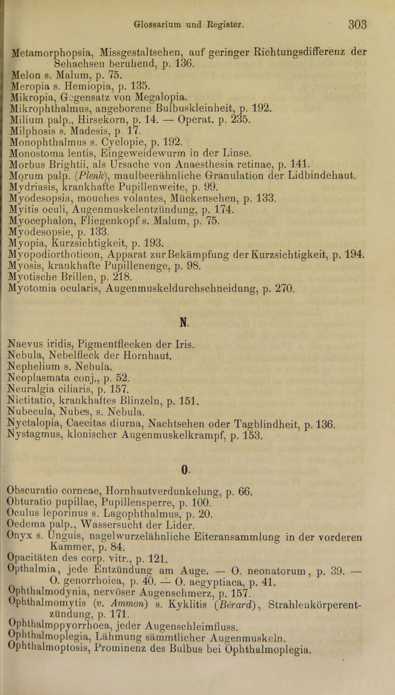 Metamorphopsia, Missgestaltsehen, auf geringer RichtungsdifFerenz der Sehachsen beruhend, p. 136. Melon s. Maluin, p. 75. Meropia s. Hemiopia, p. 135. Mikropia, Gegensatz von Megalopia. Mikrophthalmus, angeborene ßulbuskleinheit, p. 192. Milium palp., Hirsekorn, p. 14. — Operat. p. 235. Milphosis 8. Madesis, p 17. Monophthalmus s. Cjclopie, p. 192. Monostoma lentis, Eingeweidewurm in der Linse. Morbus Brightii, als Ursache von Anaesthesia retinae, p. 141. Mqrum palp. {Plenk\ maulbeerähnliche Granulation der Lidbindehaut. Mjdriasis, krankhafte Pupillenweite, p. 99. Mjodesopsia, mouches volantes, Mückensehen, p. 133. Mjitis oculi, Augenmuskelentzündung, p. 174. Myocephalon, Fliegenkopf s. Malum, p. 75. Myodesopsie, p. 133. Myopia, Kurzsichtigkeit, p. 193. Myopodiorthoticon, Apparat zur Bekämpfung der Kurzsichtigkeit, p. 194. Myosis, krankhafte Pupillenenge, p. 98. Myotische Brillen, p. 218. Myotomia ocularis, Augenmuskeldurchsehneidung, p. 270. N. Naevus iridis, Pigmentfleeken der Iris. Nebula, Nebelfleck der Hornhaut. Nephelium s. Nebula. Neoplasmata conj., p. 52. Neuralgia ciliaris, p. 157. Nictitatio, krankhaftes Blinzeln, p. 151, Nubecula, Nubes, s. Nebula. Nyctalopia, Caecitas diurna, Nachtsehen oder Tagblindheit, p. 136. Nystagmus, klonischer Augenmuskelkrampf, p. 153. 0. Obscuratio corneae, Hornhautverdunkelung, p. 66. Obturatio pupillae, Pupillensperre, p. 100. Oculus leporinus s. Lagophthalmus, p. 20. Oedema palp., Wassersucht der Lider. Onyx 8. Unguis, nagelwurzelähnliche Eiteransammlung in der vorderen Kammer, p. 84. Opacitäten des corp. vitr., p. 121, Opthalmia, jede Entzündung am Auge. — 0. neonatorum, p. 39. — 0. genorrhoica, p. 40. — 0. aegyptiaca, p. 41. Ophthalmodyriia, nervöser Augenschmerz, p. 157. Ophthalrnomyüs {v. Ammon) s. Kyklitis {^Bärard) ^ Strahleukörperent- zündung, p. 171. Ophlhalmppyorrhoea, jeder Augenschleimfluss. Ophthalmoplegia, Lährriung sämmtlicher Augenmuskeln. Ophtlialmoptosis, Prominenz des Bulbus bei Ophthalmoplegia.