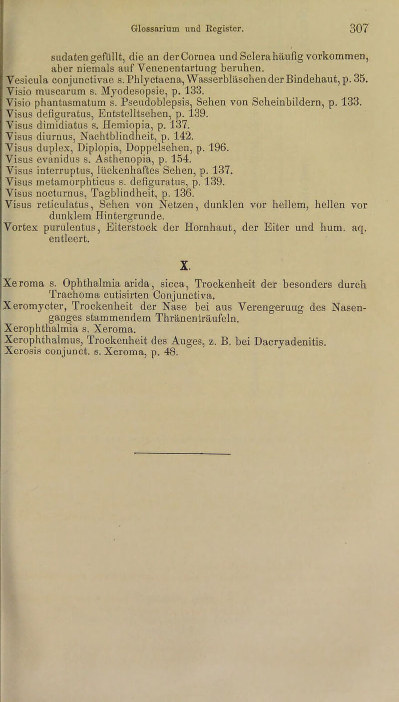 I sudaten gefilllt, die an der Cornea und Selera häufig verkommen, ' aber niemals auf Venenentartung beruhen. Vesicula conjunctivae s.Phlyctaena,VVasserbläschen der Bindehaut, p. 35. Visio muscarum s. Myodesopsie, p. 133. Visio phantasmatum s. Pseudoblepsis, Sehen von Scheinbildern, p. 133. Visus defiguratus, Entstelltsehen, p. 139. Visus dimidiatus s. Heraiopia, p. 137. Visus diurnus, Nachtblindneit, p. 142. Visus duplex, Diplopia, Doppelsehen, p. 196. Visus evanidus s, Asthenopia, p. 154. Visus interruptus, lückenhaftes Sehen, p. 137. Visus rnetamorphticus s. defiguratus, p. 139. Visus nocturnus, Tagblindheit, p. 136. Visus retieulatus, Sehen von Netzen, dunklen vor hellem, hellen vor dunklem Hintergründe. Vortex purulentus, Eiterstock der Hornhaut, der Eiter und hum. aq. entleert. X. Xeroma s. Ophthalmia arida, sicca, Trockenheit der besonders durch Trachoma cutisirten Conjunctiva. Xeromycter, Trockenheit der Nase bei aus Verengerung des Nasen- ganges stammendem Thränenträufeln. Xerophthalmia s. Xeroma. Xerophthalmus, Trockenheit des Auges, z. B. bei Dacryadenitis. Xerosis conjunet. s. Xeroma, p. 48.