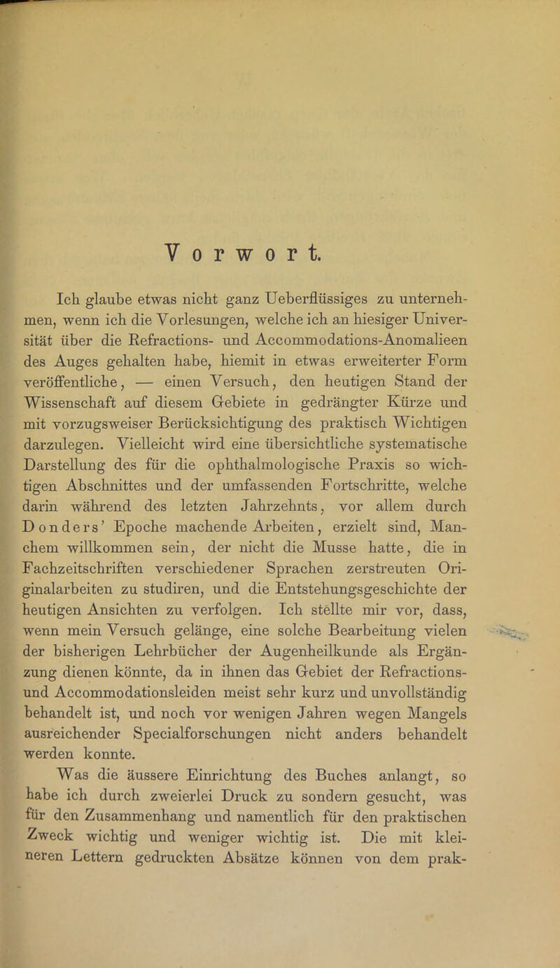 Vorwort. Ich glaube etwas nicht ganz Ueberflüssiges zu unterneh- men, wenn ich die Vorlesungen, welche ich an hiesiger Univer- sität über die Refractions- und Accommodations-Anomalieen des Auges gehalten habe, hiexnit in etwas erweiterter Form veröffentliche, — einen Versuch, den heutigen Stand der Wissenschaft auf diesem Gebiete in gedrängter Kürze und mit vorzugsweiser Berücksichtigung des praktisch Wichtigen darzulegen. Vielleicht wird eine übersichtliche systematische Darstellung des für die ophthalmologische Praxis so wich- tigen Abschnittes und der umfassenden Fortschritte, welche darin während des letzten Jahrzehnts, vor allem durch Donders' Epoche machende Arbeiten, erzielt sind, Man- chem willkommen sein, der nicht die Müsse hatte, die in Fachzeitschriften verschiedener Sprachen zerstreuten Ori- ginalarbeiten zu studiren, und die Entstehungsgeschichte der heutigen Ansichten zu verfolgen. Ich stellte mir vor, dass, wenn mein Versuch gelänge, eine solche Bearbeitung vielen der bisherigen Lehrbücher der Augenheilkunde als Ergän- zung dienen könnte, da in ihnen das Gebiet der Refractions- und Accommodationsleiden meist sehr kurz und unvollständig behandelt ist, und noch vor wenigen Jahren wegen Mangels ausreichender Specialforschungen nicht anders behandelt werden konnte. Was die äussere Einrichtung des Buches anlangt, so habe ich durch zweierlei Druck zu sondern gesucht, was für den Zusammenhang und namentlich für den praktischen Zweck wichtig und weniger wichtig ist. Die mit klei- neren Lettern gedruckten Absätze können von dem prak-