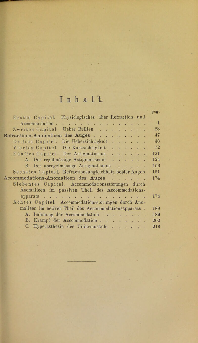 Inhalt. pag. Erstes Capitel. Physiologisches über Refraction und Accommodation 1 Zweites Capitel. Ueber Brillen 28 Refraetions-Anomalieen des Auges 47 Drittes Capitel. Die Uebersichtigkeit 48 Viertes Capitel. Die Kurzsichtigkeit 72 Fünftes Capitel. Der Astigmatismus 121 A. Der regelmässige Astigmatismus 124 B. Der unregelmässige Astigmatismus 153 Sechstes Capitel. Refractionsungleichheit beider Augen 161 Accommodations-Anomalieen des Auges 174 Siebentes Capitel. Accommodationsstörungen durch Anomalieen im passiven Tbeil des Accommodations- apparats 174 Achtes Capitel. Accommodationsstörungen durch Ano- malieen im activen Tbeil des Accommodationsapparats . 189 A. Lähmung der Accommodation 189 B. Krampf der Accommodation 202 C. Hyperästhesie des Ciliarmuskels 213