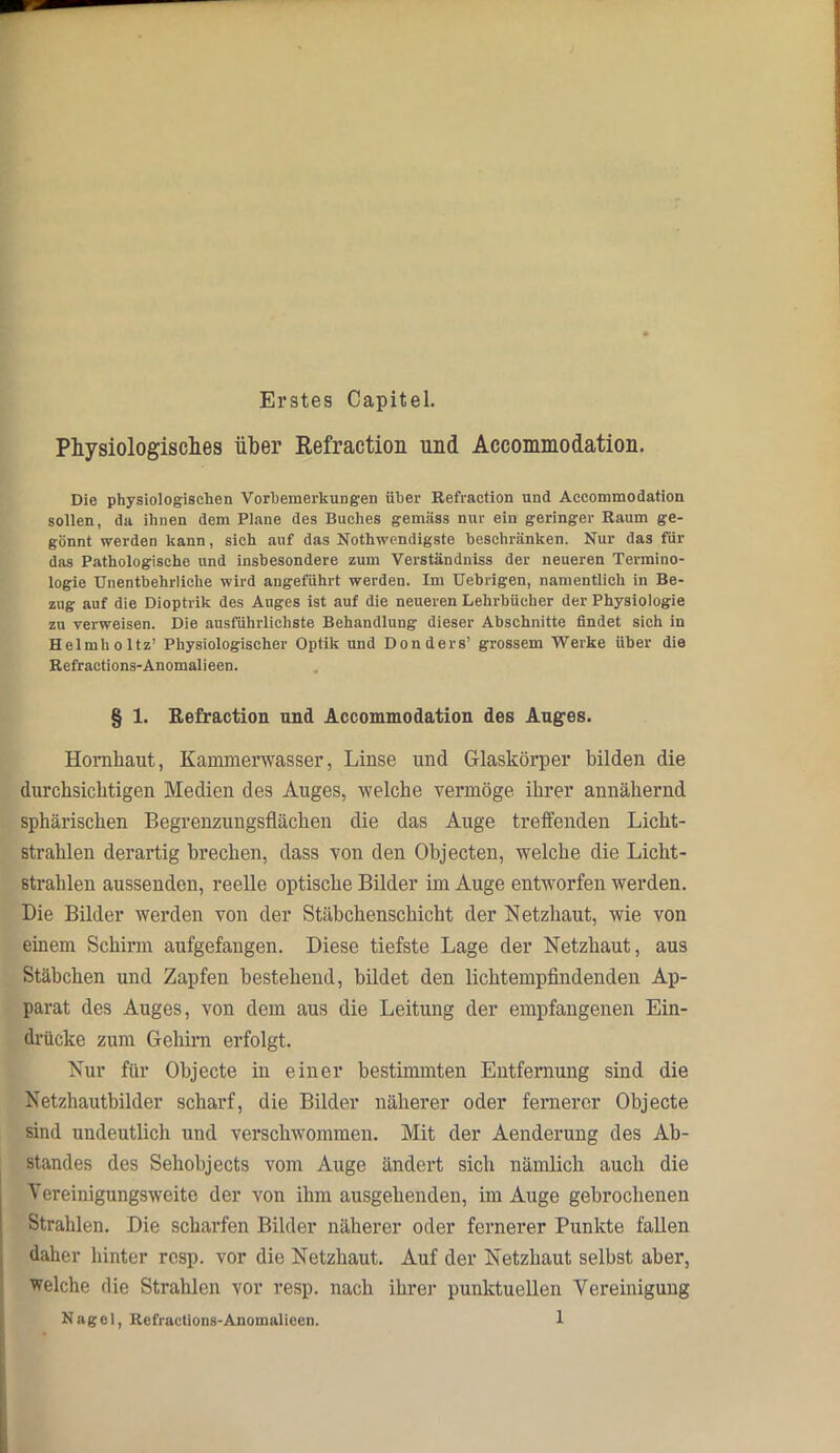 Erstes Capitel. Physiologisches über Refraction und Accommodation. Die physiologischen Vorbemerkungen über Refraction und Accommodation sollen, da ihnen dem Plane des Buches gemäss nur ein geringer Raum ge- gönnt werden kann, sich auf das Nothwendigste beschränken. Nur das für das Pathologische und insbesondere zum Verständniss der neueren Termino- logie Unentbehrliche wird angeführt werden. Im Uebrigen, namentlich in Be- zug auf die Dioptrik des Auges ist auf die neueren Lehrbücher der Physiologie zu verweisen. Die ausführlichste Behandlung dieser Abschnitte findet sich in Helmholtz’ Physiologischer Optik und Donders’ grossem Werke über die Refractions-Anomalieen. § 1. Refraction und Accommodation des Auges. Hornhaut, Kammerwasser, Linse und Glaskörper bilden die durchsichtigen Medien des Auges, welche vermöge ihrer annähernd sphärischen Begrenzungsflächen die das Auge treffenden Licht- strahlen derartig brechen, dass von den Objecten, welche die Licht- strahlen aussendeu, reelle optische Bilder im Auge entworfen werden. Die Bilder werden von der Stäbchenschicht der Netzhaut, wie von einem Schirm aufgefaugen. Diese tiefste Lage der Netzhaut, aus Stäbchen und Zapfen bestehend, bildet den lichtempfindenden Ap- parat des Auges, von dem aus die Leitung der empfangenen Ein- drücke zum Gehirn erfolgt. Nur für Objecte in einer bestimmten Entfernung sind die Netzhautbilder scharf, die Bilder näherer oder fernerer Objecte sind undeutlich und verschwommen. Mit der Aenderung des Ab- standes des Sehobjects vom Auge ändert sich nämlich auch die Vereinigungsweite der von ihm ausgehenden, im Auge gebrochenen Strahlen. Die scharfen Bilder näherer oder fernerer Punkte fallen daher hinter resp. vor die Netzhaut. Auf der Netzhaut selbst aber, welche die Strahlen vor resp. nach ihrer punktuellen Vereinigung