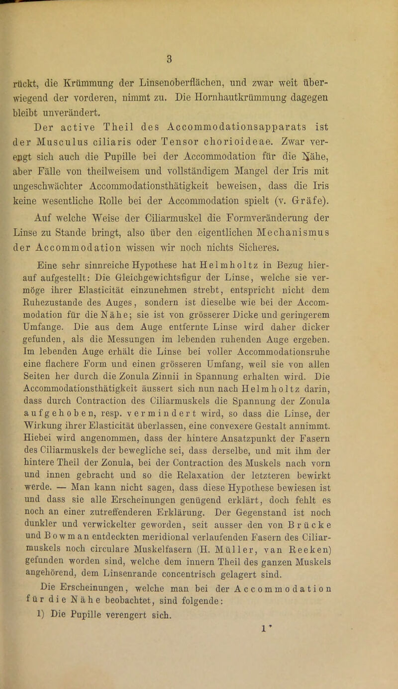 rückt, die Krümmung der Linsenoberfläcben, und zwar weit über- wiegend der vorderen, nimmt zu. Die Hornhautkrümmung dagegen bleibt unverändert. Der active Theil des Accoimnodationsapparats ist der Musculus ciliaris oder Tensor chorioideae. Zwar ver- engt sich auch die Pupille bei der Accommodation für die üähe, aber Fälle von theilweisem und vollständigem Mangel der Iris mit ungeschwächter Accommodationsthätigkeit beweisen, dass die Iris keine wesentliche Rolle bei der Accommodation spielt (v. Gräfe). Auf welche Weise der Ciliarmuskel die Formveränderung der Linse zu Stande bringt, also über den eigentlichen Mechanismus der Accommodation wissen wir noch nichts Sicheres. Eine sehr sinnreiche Hypothese hat Hel inhol tz in Bezug hier- auf aufgestellt: Die Gleichgewichtsfigur der Linse, welche sie ver- möge ihrer Elasticität einzunehmen strebt, entspricht nicht dem Ruhezustände des Auges, sondern ist dieselbe wie hei der Accom- modation für die Nähe; sie ist von grösserer Dicke und geringerem Umfange. Die aus dem Auge entfernte Linse wird daher dicker gefunden, als die Messungen im lebenden ruhenden Auge ergeben. Im lebenden Auge erhält die Linse hei voller Accommodationsruhe eine flachere Form und einen grösseren Umfang, weil sie von allen Seiten her durch die Zonula Zinnii in Spannung erhalten wird. Die Accommodationsthätigkeit äussert sich nun nach Helmholtz darin, dass durch Contraction des Ciliarmuskels die Spannung der Zonula aufgehoben, resp. vermindert wird, so dass die Linse, der Wirkung ihrer Elasticität überlassen, eine convexere Gestalt annimmt. Hiebei wird angenommen, dass der hintere Ansatzpunkt der Fasern des Ciliarmuskels der bewegliche sei, dass derselbe, und mit ihm der hintere Theil der Zonula, bei der Contraction des Muskels nach vorn und innen gebracht und so die Relaxation der letzteren bewirkt werde. — Man kann nicht sagen, dass diese Hypothese bewiesen ist und dass sie alle Erscheinungen genügend erklärt, doch fehlt es noch an einer zutreffenderen Erklärung. Der Gegenstand ist noch dunkler und verwickelter geworden, seit ausser den von Brücke und Bowman entdeckten meridional verlaufenden Fasern des Ciliar- muskels noch circulare Muskelfasern (II. Müller, van Reeken) gefunden worden sind, welche dem innern Theil des ganzen Muskels angehörend, dem Linsenrande concentrisch gelagert sind. Die Erscheinungen, welche man bei der Accommodation für die Nähe beobachtet, sind folgende: 1) Die Pupille verengert sich. 1 *