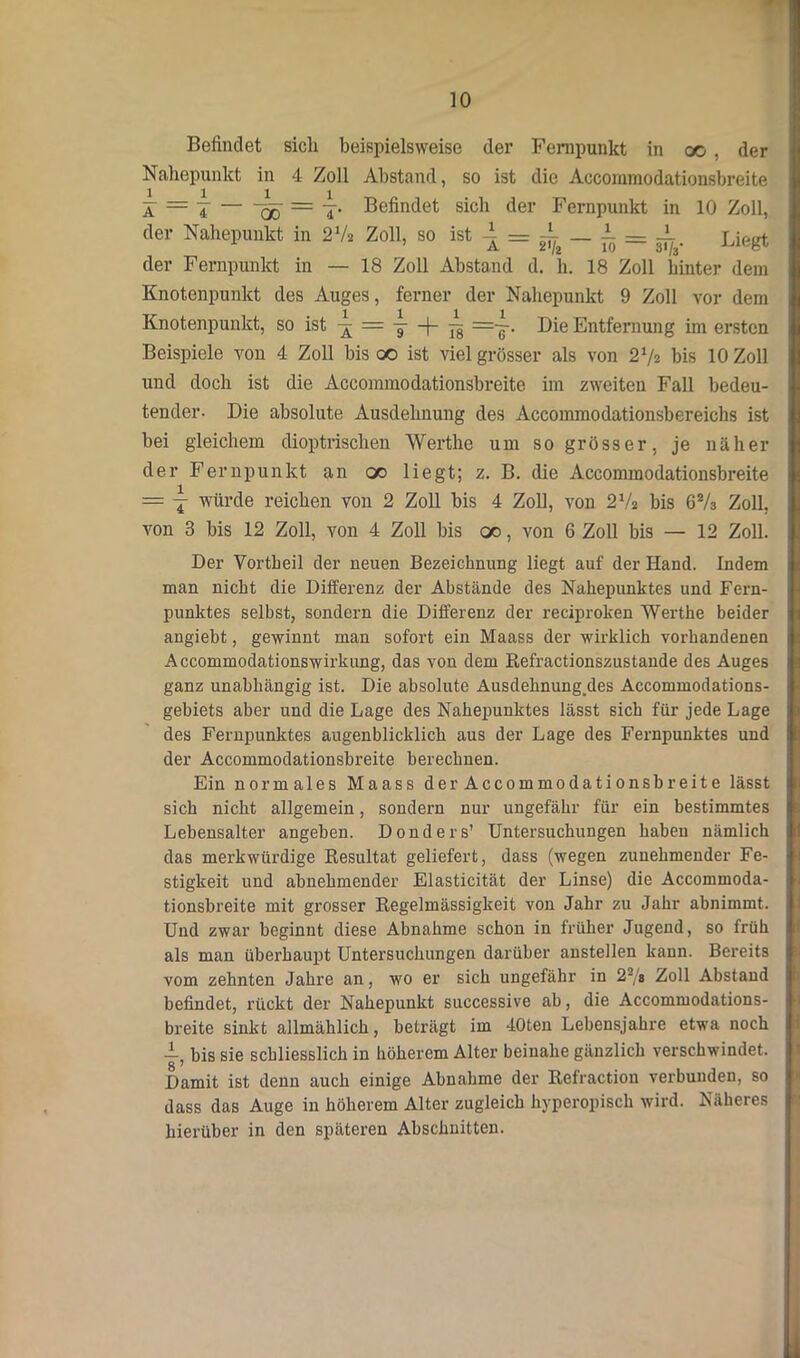 Befindet sich beispielsweise der Fernpunkt in oo , der Nahepunkt in 4 Zoll Abstand, so ist die Aocoinmodationsbreite X — 7 qö = T* Befindet sich der Fernpunkt in 10 Zoll, der Nahepunkt in 2 Vs Zoll, so ist ± — ± _ i — gl. Liegt der Fernpunkt in — 18 Zoll Abstand d. h. 18 Zoll hinter dem Knotenpunkt des Auges, ferner der Nahepunkt 9 Zoll vor dem Knotenpunkt, so ist ^ -j— ^ =~. Die Entfernung im ersten Beispiele von 4 Zoll bis c© ist viel grösser als von 2 Vs bis 10 Zoll und doch ist die Accommodationsbreite im zweiten Fall bedeu- tender. Die absolute Ausdehnung des Accommodationsbereichs ist bei gleichem dioptrischen Werthe um so grösser, je näher der Fernpunkt an oo liegt; z. B. die Accommodationsbreite = j würde reichen von 2 Zoll bis 4 Zoll, von 2 Vs bis 62/s Zoll, von 3 bis 12 Zoll, von 4 Zoll bis oo, von 6 Zoll bis — 12 Zoll. Der Vortheil der neuen Bezeichnung liegt auf der Hand. Indem man nicht die Differenz der Abstände des Nahepunktes und Fern- punktes selbst, sondern die Differenz der reciproken Werthe beider angiebt, gewinnt man sofort ein Maass der wirklich vorhandenen Accommodationswirkung, das von dem Refractionszustande des Auges ganz unabhängig ist. Die absolute Ausdehnung.des Accommodations- gebiets aber und die Lage des Nahepunktes lässt sich für jede Lage des Fernpunktes augenblicklich aus der Lage des Fernpunktes und der Accommodationsbreite berechnen. Ein normales Maass der Accommodationsbreite lässt sich nicht allgemein, sondern nur ungefähr für ein bestimmtes Lebensalter angeben. Donders’ Untersuchungen haben nämlich das merkwürdige Resultat geliefert, dass (wegen zunehmender Fe- stigkeit und abnehmender Elasticität der Linse) die Accommoda- tionsbreite mit grosser Regelmässigkeit von Jahr zu Jahr abnimmt. Und zwar beginnt diese Abnahme schon in früher Jugend, so früh als man überhaupt Untersuchungen darüber anstellen kann. Bereits vom zehnten Jahre an, wo er sich ungefähr in 22/s Zoll Abstand befindet, rückt der Nahepunkt successive ab, die Accommodations- breite sinkt allmählich, beträgt im 40ten Lebensjahre etwa noch i bis sie schliesslich in höherem Alter beinahe gänzlich verschwindet. 8 ' Damit ist denn auch einige Abnahme der Refractiou verbunden, so dass das Auge in höherem Alter zugleich hyperopisch wird. Näheres hierüber in den späteren Abschnitten.