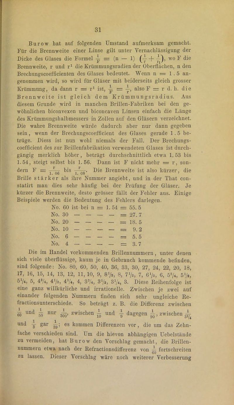 Burow bat auf folgenden Umstand aufmerksam gemacht. Für die Brennweite einer Linse gilt unter Vernachlässigung der Dicke des Glases die Formel i = (n — 1) (-J- -f wo F die Brennweite, r und r1 die Krümmungsradien der Oberflächen, n den Brechungscoefficienten des Glases bedeutet. Wenn n = 1.5 an- genommen wird, so wird für Gläser mit beiderseits gleich grosser Krümmung, da dann r = r1 ist, = y, also F = r d. b. die Brennweite ist gleich dem Krümmungsradius. Aus diesem Grunde wird in manchen Brillen-Fabriken bei den ge- wöhnlichen biconvexen und biconcaven Linsen einfach die Länge des Krümmungshalbmessers in Zollen auf den Gläsern verzeichnet. Die wahre Brennweite würde dadurch aber nur dann gegeben sein, wenn der Brechungscoefflcient des Glases gerade 1.5 be- trüge. Diess ist nun wohl niemals der Fall. Der Brechungs- coefficient des zur Brillenfabrikation verwendeten Glases ist durch- gängig merklich höher, beträgt durchschnittlich etwa 1. 53 bis 1.54, steigt selbst bis 1.56. Dann ist F nicht mehr = r, son- dern F = , *' bis Die Brennweite ist also kürzer, die Brille stärker als ihre Nummer angiebt, und in der That con- statirt man dies sehr häufig bei der Prüfung der Gläser. Je kürzer die Brennweite, desto grösser fällt der Fehler aus. Einige Beispiele werden die Bedeutung des Fehlers darlegen. No. 60 ist bei n = 1. 54 = 55. 5 No. 30 — — — — = 27.7 No. 20 — — — — = 18. 5 No. 10 — — — — = 9.2 No. 6 — — — — — 5.5 No. 4 — — — — — 3.7 Die im Handel vorkommenden Brillennummern, unter denen sich viele überflüssige, kaum je in Gebrauch kommende befinden, sind folgende: No. 80, 60, 50, 40, 36, 33, 30, 27, 24, 22, 20, 18, 17, 16, 15, 14, 13, 12, 11, 10, 9, 8Y«, 8, 772, 7, 672, 6, 58/*, 51/a, 57*> 43A, 472, 474, 4, 33A, 372, 374, 3. Diese Reihenfolge ist eine ganz willkürliche und irrationelle. Zwischen je zwei auf einander folgenden Nummern finden sich sehr ungleiche Re- fractionsunterschiede. So beträgt z. B. die Differenz zwischen 6Ö und h> nur s5o’ zwischen ^ und j dagegen i, zwischen ^ und — gar es kommen Differenzen vor, die um das Zehn- fache verschieden sind. Um die hievon abhängigen Uebelstände zu vermeiden, hat Burow den Vorschlag gemacht, die Brillen- nummern etwa nach der Refractionsdiffcrenz von fortschreiten zu lassen. Dieser Vorschlag wäre noch weiterer Verbesserung