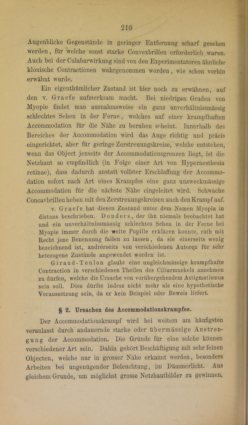 Augenblicke Gegenstände in geringer Entfernung scharf gesehen werden, für welche sonst starke Convexbrillen erforderlich waren. Auch bei der Calabarwirkung sind von den Experimentatoren ähnliche klonische Contractionen wahrgenommen worden, wie schon vorhin erwähnt wurde. Ein eigeuthümlicher Zustand ist hier noch zu erwähnen, auf den v. Graefe aufmerksam macht. Bei niedrigen Graden von Myopie findet man ausnahmsweise ein ganz unverhältnissmässig schlechtes Sehen in der Ferne, welches auf einer krampfhaften Accommodation für die Nähe zu beruhen scheint. Innerhalb des Bereiches der Accommodation wird das Auge richtig und präcis eingerichtet, aber für geringe Zerstreuungskreise, welche entstehen, wenn das Object jenseits der Accommodationsgrenzen liegt, ist die Netzhaut so empfindlich (in Folge einer Art von Hyperaesthesia retinae), dass dadurch anstatt vollster Erschlaffung der Accommo- dation sofort nach Art eines Krampfes eine ganz unzweckmässige Accommodation für die nächste Nähe eingeleitet wird. Schwache Concavbrillen heben mit den Zerstreuungskreisen auch den Krampf auf. v. Graefe hat diesen Zustand unter dem Namen Myopia in distans beschrieben'. Bonders, der ihn niemals beobachtet bat und ein unverhältnissmässig schlechtes Sehen in der Ferne bei Myopie immer durch die -weite Pupille erklären konnte, räth mit Recht jene Benennung fallen zu lassen, da sie einerseits wenig bezeichnend ist, andrerseits von verschiedenen Autoren für sehr heterogene Zustände angewendet worden ist. Giraud-Teulon glaubt eine ungleichmässige krampfhafte Contraction in verschiedenen Theilen des Ciliarmuskels annehmen zu dürfen, welche die Ursache von vorübergehendem Astigmatismus sein soll. Dies dürfte indess nicht mehr als eine hypothetische Voraussetzung sein, da er kein Beispiel oder Beweis liefert. § 2. Ursachen des Accommodationskrampfes. Der Accommodationskrampf wird bei weitem am häufigsten veranlasst durch andauernde starke oder übermässige Anstren- gung der Accommodation. Die Gründe für eine solche können verschiedener Art sein. Dahin gehört Beschäftigung mit sehr feinen Objecten, welche nur in grosser Nähe erkannt werden, besonders Arbeiten bei ungenügender Beleuchtung, im Dämmerlicht. Aus gleichem Grunde, um möglichst grosse Netzhautbilder zu gewinnen,