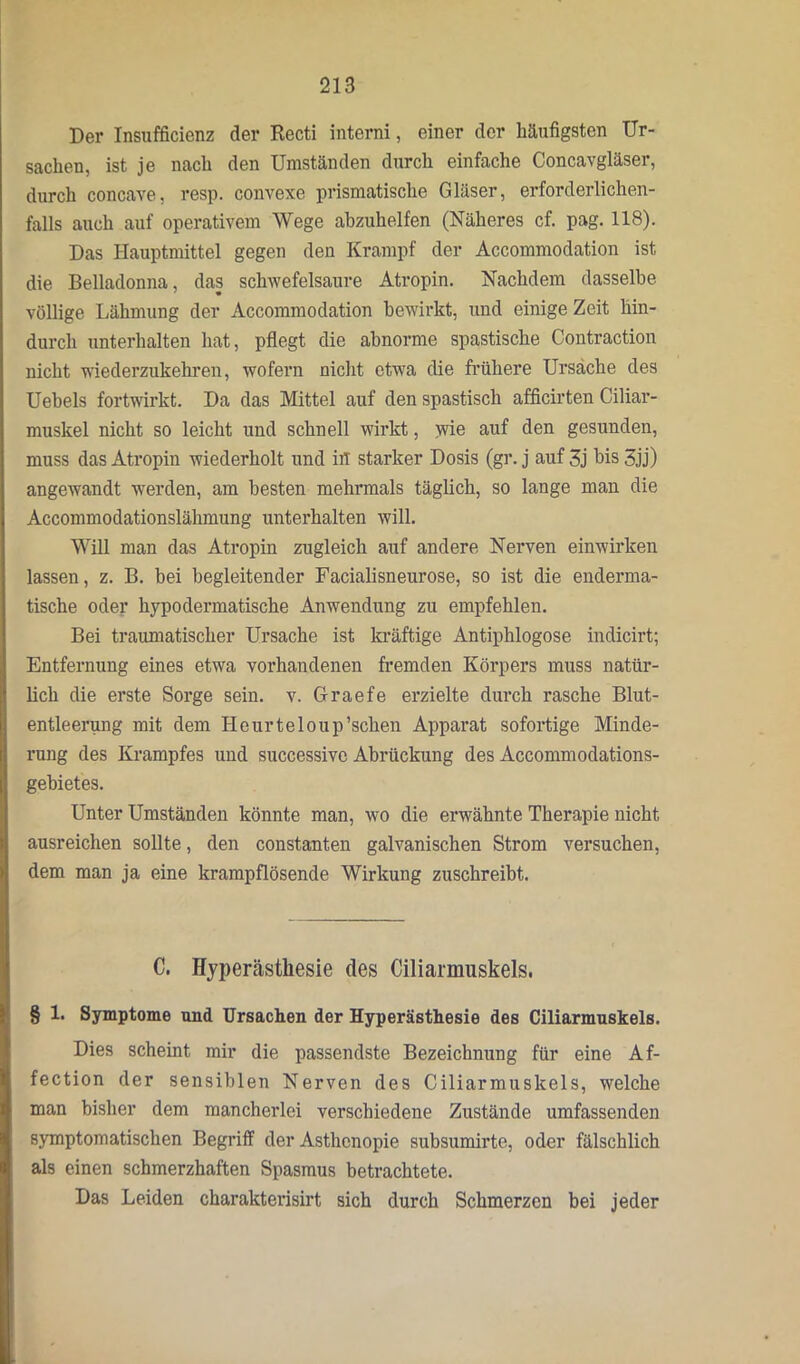 Der Insufficienz der Recti interni, einer der häufigsten Ur- sachen, ist je nach den Umständen durch einfache Concavgläser, durch concave, resp. convexe prismatische Gläser, erforderlichen- falls auch auf operativem Wege abzuhelfen (Näheres cf. pag. 118). Das Hauptmittel gegen den Krampf der Accommodation ist die Belladonna, das schwefelsaure Atropin. Nachdem dasselbe völlige Lähmung der Accommodation bewirkt, und einige Zeit hin- durch unterhalten hat, pflegt die abnorme spastische Contraction nicht •niederzukehren, wofern nicht etwa die frühere Ursache des Uebels fortwirkt. Da das Mittel auf den spastisch afficirten Ciliar- muskel nicht so leicht und schnell wirkt, wie auf den gesunden, muss das Atropin wiederholt und in starker Dosis (gr. j auf 3j bis 3jj) angewandt werden, am besten mehrmals täglich, so lange man die Accommodationslälimung unterhalten will. Will man das Atropin zugleich auf andere Nerven einwirken lassen, z. B. bei begleitender Facialisneurose, so ist die enderma- tische oder hypodermatische Anwendung zu empfehlen. Bei traumatischer Ursache ist kräftige Antiphlogose indicirt; Entfernung eines etwa vorhandenen fremden Körpers muss natür- lich die erste Sorge sein. v. Graefe erzielte durch rasche Blut- entleerung mit dem Heurteloup’schen Apparat sofortige Minde- rung des Krampfes und successive Abrückung des Accommodations- gehietes. Unter Umständen könnte man, wo die erwähnte Therapie nicht ausreichen sollte, den constanten galvanischen Strom versuchen, dem man ja eine krampflösende Wirkung zuschreibt. C. Hyperästhesie des Ciliarmuskels. § 1. Symptome und Ursachen der Hyperästhesie des Ciliarmuskels. Dies scheint mir die passendste Bezeichnung für eine Af- fection der sensiblen Nerven des Ciliarmuskels, welche man bisher dem mancherlei verschiedene Zustände umfassenden symptomatischen Begriff der Asthenopie subsumirte, oder fälschlich als einen schmerzhaften Spasmus betrachtete. Das Leiden charakterisirt sich durch Schmerzen bei jeder