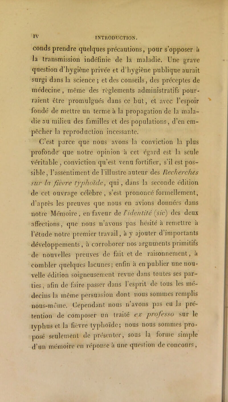 conds prendre quelques précautions, pour s’opposer à la transmission indéfinie de la maladie. Une grave question d’hjgiène privée et d’iiygiène publique aurait surgi dans la science ; et des conseils, des préceptes de médecine, même des reglements administratifs pour- raient être promulgués dans ce but, et avec l’espoir fondé de mettre un terme à la propagation de la mala- die au milieu des familles et des populations, d’en em- pêcher la reproduction incessante. C’est parce que nous avons la conviction la plus profonde que notre opinion à cet égard est la seule véritable , conviction qu’est venu fortifier, s’il est pos- sible, l’assentiment de l’illustre auteur des Recherches sur In fièvre typhoïde, qui, dans la seconde (■dilion de cet ouvrage célèbre, s’est prononcé formellement, d’après les preuves que nous en avions données dans notre Mémoire, on faveur de T identité (sic) des deux affections, que nous n’avons pas hésité à remettre à l’étude notre premier travail, à y ajouter d’importants développements, à corroborer nos arguments primitifs de nouvelles preuves de fait et de raisonnement, <à combler quelques lacunes; enfin à en publier une nou- velle édition soigneusement revue dans toutes ses par- ties, afin de faire passer dans l’esprit de tous les mé- decins la même persuasion dont nous sommes rcmjdis nous-même. dépendant nous n avons pas eu la pré- tention de composer un traité e.v professa sur le typhus et la fièvre typhoïde; nous nous sommes pro- posé seulement de présenter, sous la forme simple d’un mémoire en réponse îi une que.stion de concours,