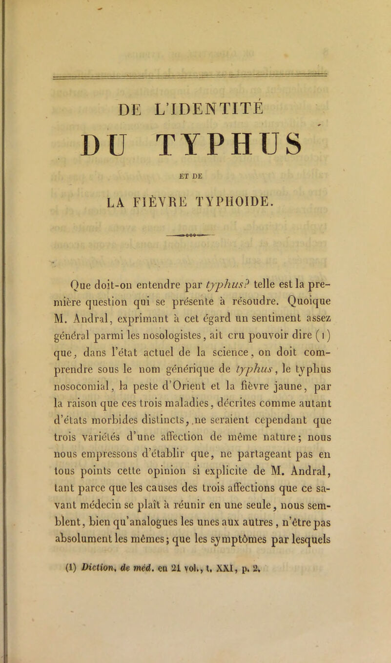 DE L’IDENTITÉ DU TYPHUS ET DE LA FIÈVRE typhoïde. Que doit-on entendre par typhus? telle est la pre- mière question qui se présente à résoudre. Quoique M. Andral, exprimant à cet égard un sentiment assez général parmi les nosologistes, ait cru pouvoir dire ( i ) que^, dans l’état actuel de la science, on doit com- prendre sous le nom générique de typhus, le typhus nosocomial, la peste d’Orient et la fièvre jaune, par la raison que ces trois maladies, décrites comme autant d’états morbides distincts, .ne seraient cependant que trois variétés d’une affection de même nature; nous nous empressons d’établir que, ne partageant pas en tous points cette opinion si explicite de M. Andral, tant parce que les causes des trois affections que ce sa- vant médecin se plaît à réunir en une seule, nous sem- blent, bien qu’analogues les unes aux autres , n’êtrepas absolument les mêmes; que les symptômes par lesquels (1) Diction, de mcd. en 21 vol., t, XXI, p. 2,