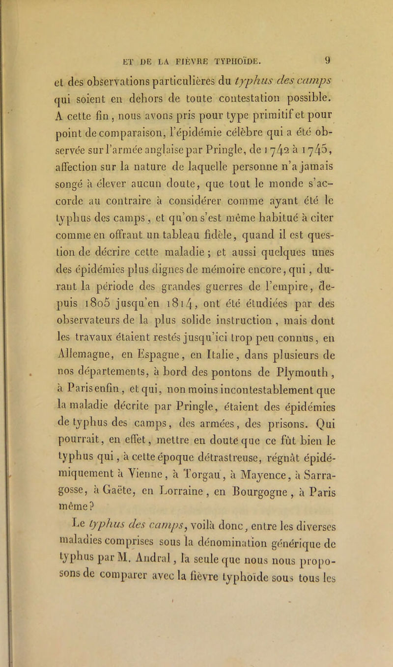 et des observations particulières du typhus des camps qui soient en dehors de toute contestation possible. A cette fin , nous avons pris pour type primitif et pour point de comparaison, l’épidémie célèbre qui a été ob- •servée sur l’armée anglaise par Pringle, de i à 1745, affection sur la nature de laquelle personne n’a jamais songé à élever aucun doute, que tout le monde s’ac- corde au contraire à considérer comme ayant été le typhus des camps, et qu’on s’est même habitué k citer comme en offrant un tableau fidèle, quand il est ques- tion de décrire cette maladie ; et aussi quelques unes des épidémies plus dignes de mémoire encore, qui, du- rant la période des grandes guerres de l’empire, de- puis i8o5 jusqu’en i8i4, ont été étudiées par des observateurs de la plus solide instruction , mais dont les travaux étaient restés jusqu’ici trop peu connus, en Allemagne, en Espagne, en Italie, dans plusieurs de nos départements, abord des pontons de Piymouth , k Paris enfin, et qui, non moins incontestablement que la maladie décrite par Pringle, étaient des épidémies de typhus des camps, des armées, des prisons. Qui pourrait, en effet, mettre en doute que ce fût bien le typhus qui, k cette époque détrastreuse, régnât épidé- miquement k Vienne, k Torgau, k Mayence, k Sarra- gosse, k Gaëtc, en Lorraine, en Bourgogne , k Paris même? Le typhus des camps^ voilà donc, entre les diverses malaciies comprises sous la dénomination générique de typhus par M. Andral, la seule que nous nous propo- sons de comparer avec la fièvre typhoïde sous tous les