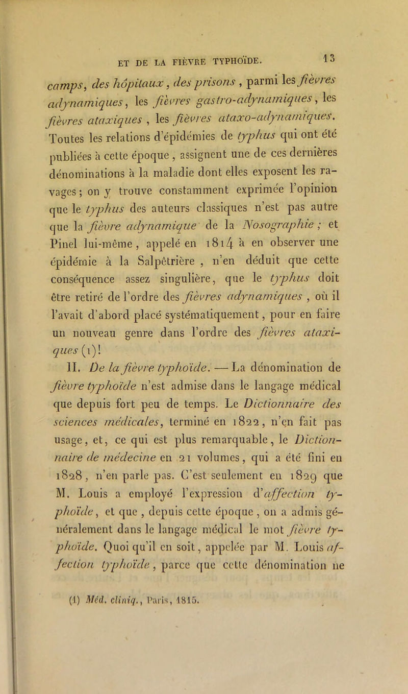 camps, des hôpitaux, des prisons , parmi les adjnamiques, les fdvres gastro-adjnamiqiies, les fièvres ataxiques , les fièvres ataxo-adynanuques. Toutes les relations d’épidémies de typhus qui ont été publiées à cette époque , assignent une de ces dernières dénominations à la maladie dont elles exposent les ra- vages; on y trouve constamment exprimée l’opinion que le typhus des auteurs classiques n’est pas autre que la fièvre adynamique de la Nosographie ; et Pinel lui-même, appelé en i8i4 ^ cfi observer une épidémie à la Salpétrière , n’en déduit que cette conséquence assez singulière, que le typhus doit être retiré de l’ordre des fièvres adynarniques , où il l’avait d’abord placé systématiquement, pour en faire un nouveau genre dans l’ordre des fièvres ataxi- ques (i)! II. De la fièvre typhoïde, —La dénomination de fièvre typhoïde n’est admise dans le langage médical que depuis fort peu de temps. Le Dictionnaire des sciences medicales, terminé en 1822, n’en fait pas usage, et, ce qui est plus remarquable, le Diction- naire de médecine en 21 volumes, qui a été fini en 1828, n’en parle pas. C’est seulement en 1829 M. Louis a employé l’expression N affection ty- phoïde, et que , depuis cette époque , on a admis gé- néralement dans le langage médical le mot fièvre ty- phoïde. Quoiqu’il en soit, appelée par M. Louis c//- Jeclion typhoïde, parce que cctlc dénomination ne (1) JiUH. cUniq., Paris, 1815.