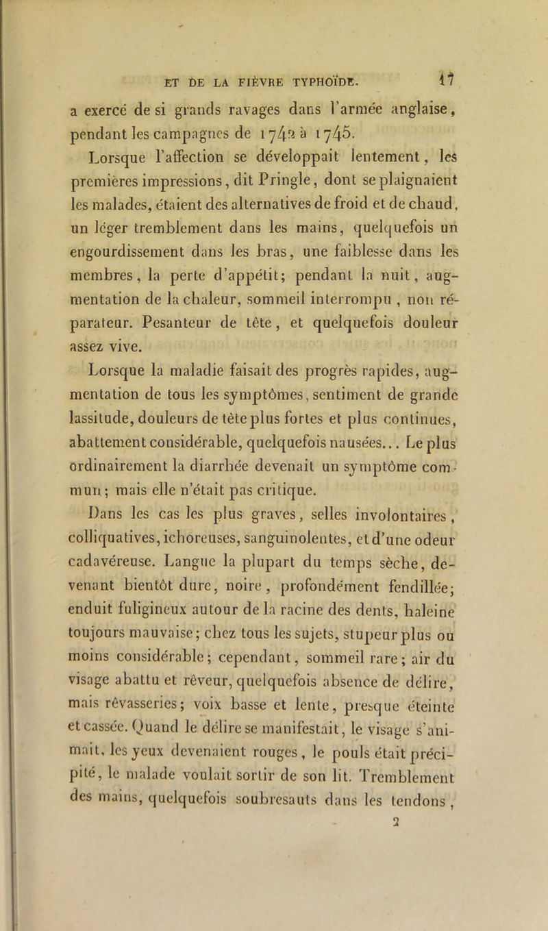 a exerce de si grands ravages dans l’armée anglaise, pendant les campagnes de i à 1746. Lorsque l’affection se développait lentement, les premières impressions, dit Pringle, dont se plaignaient les malades, étaient des alternatives de froid et de chaud, un léger tremblement dans les mains, quelquefois un engourdissement dans les bras, une faiblesse dans les membres, la perte d’appétit; pendant la nuit, aug- mentation de la chaleur, sommeil interrompu , non ré- parateur. Pesanteur de tête, et quelquefois douleur assez vive. Lorsque la maladie faisait des progrès rapides, aug- mentation de tous les symptômes, sentiment de grande lassitude, douleurs de tête plus fortes et plus continues, abattement considérable, quelquefois nausées... Le plus ordinairement la diarrhée devenait un symptôme com- mun ; mais elle n’était pas critique. Dans les cas les plus graves, selles involontaires, colliquatives, ieboreuses, sanguinolentes, et d’une odeur cadavéreuse. Langue la plupart du temps sèche, de- venant bientôt dure, noire, profondément fendillée; enduit fuligineux autour de la racine des dents, haleine toujours mauvaise; chez tous les sujets, stupeur plus ou moins considérable; cependant, sommeil rare; air du visage abattu et rêveur, quelquefois absence de délire, mais rêvasseries; voix basse et lente, presque éteinte et cassée. Quand le délire se manifestait, le visage s’ani- mait, les yeux devenaient rouges, le pouls était préci- pité, le malade voulait sortir de son lit. Tremblement des mains, quelquefois soubresauts dans les tendons , 2