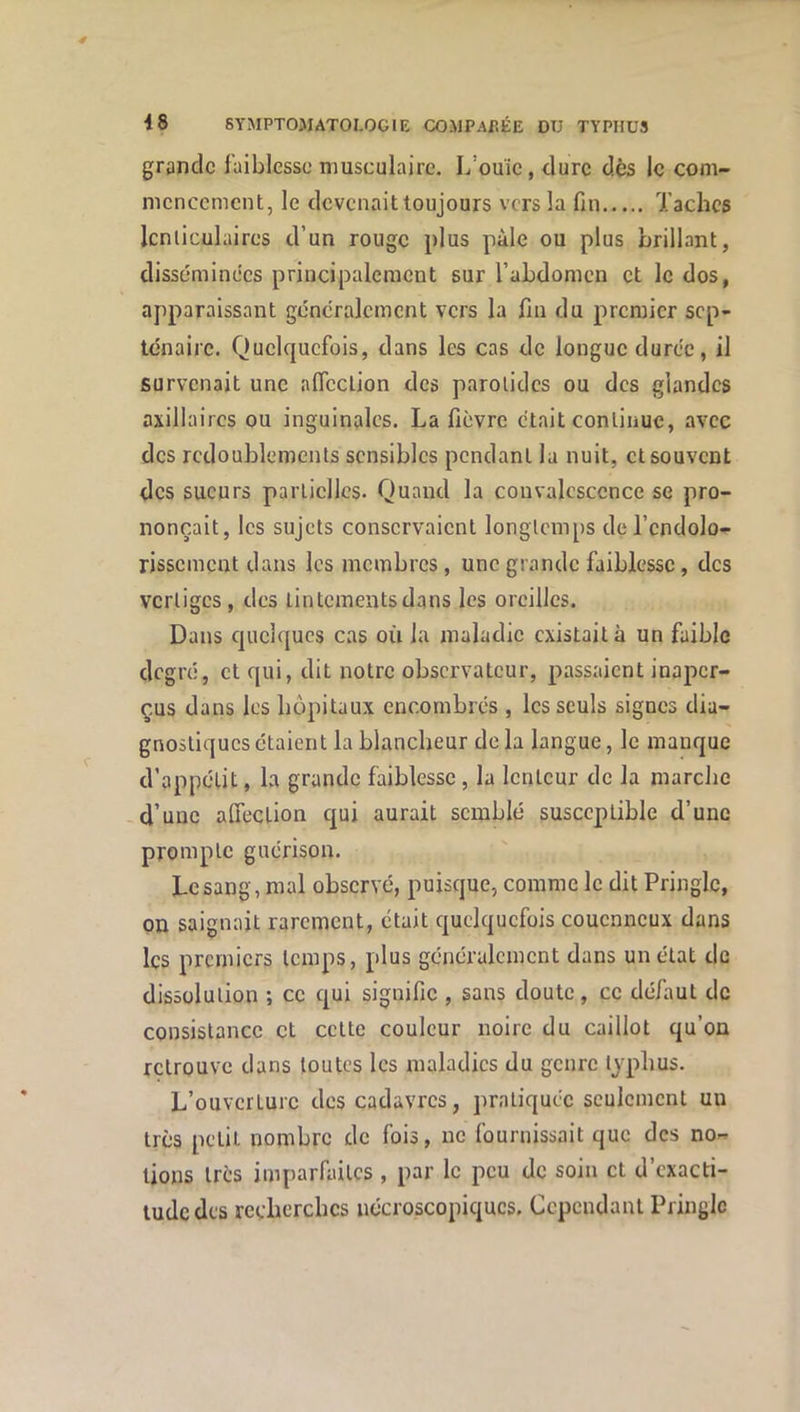 grande faiblesse musculaire. L’ouïe, dure dès le com- mencement, le devenait toujours vers la fin Taches lenticulaires d’un rouge plus pâle ou plus brillant, disséminées principalement sur l’abdomen et le dos, apparaissant gcncralcmcnt vers la fin du premier sep- ténaire. Quelquefois, dans les cas de longue durée, il survenait une aflcclion des parotides ou des glandes axillaires ou inguinales. La fièvre était continue, avec des redoublements sensibles pendant la nuit, et souvent des sueurs partielles. Quand la convalescence se pro- nonçait, les sujets conservaient longtemps de l’endolo- rissement dans les membres, une grande faiblesse, des vertiges, des tintements dans les oreilles. Dans quelques cas où la maladie existait à un faible degré, et qui, dit notre observateur, passaient inaper- çus dans les hôpitaux encombrés , les seuls signes dia- gnostiques étaient la blancheur delà langue, le manque d’appétit, la grande faiblesse , la lenteur de la marche d’une alfeclion qui aurait semblé susceptible d’une prompte guérison. Le sang, mal observé, puisque, comme le dit Pringle, on saignait rarement, était quelquefois couenneux dans les premiers temps, plus généralement dans un état de dissolution ; ce qui signifie , sans doute, ce défaut de consistance et cette couleur noire du caillot qu’on retrouve dans toutes les maladies du genre typhus. L’ouverture des cadavres, pratiquée seulement uu très petit nombre de fois, ne fournissait que des no- tions très imparfaites, par le peu de soin et d’exacti- tude des recherches nécroscopiques. Cependant Pringle