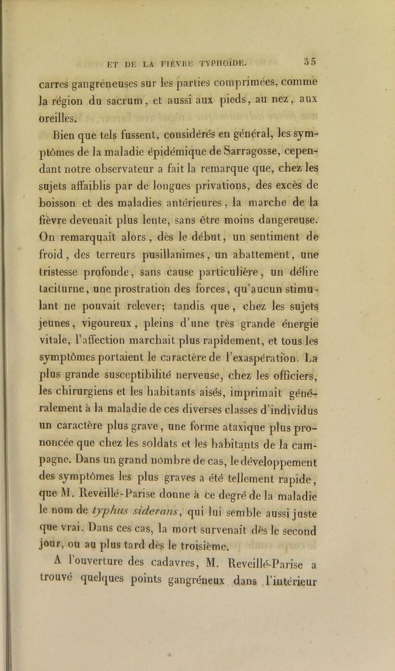 carres gangréneuses sur les parties comprimées, comme la région du sacrum, et aussi aux pieds, au nez, aux oreilles. Bien que tels fussent, considérés en général, les sym- ptômes de la maladie épidémique de Sarragosse, cepen- dant notre observateur a fait la remarque que, chez les sujets affaiblis par de longues privations, des excès de boisson et des maladies antérieures, la marche de la fievre devenait plus lente, sans être moins dangereuse. On remarquait alors, dès le début, un sentiment de froid, des terreurs pusillanimes, un abattement, une tristesse profonde, sans cause particulière, un délire taciturne, une prostration des forces, qu’aucun stimu- lant ne pouvait relever; tandis que, chez les sujets jeunes, vigoureux, pleins d’une très grande énergie vitale, l’affection marchait plus rapidement, et tous les symptômes portaient le caractère de l’exaspération. La plus grande susceptibilité nerveuse, chez les officiers, les chirurgiens et les habitants aisés, imprimait géné- ralement à la maladie de ces diverses classes d’individus un caractère plus grave, une forme ataxique plus pro- noncée que chez les soldats et les habitants de la cam- pagne. Dans un grand nombre de cas, le développement des symptômes les plus graves a été tellement rapide, que M. Reveillé-Parise donne à ce degré de la maladie le nom de typhus sidernns, qui lui semble aussi juste que vrai. Dans ces cas, la mort survenait dès le second jour, ou au plus tard dès le troisième. A l’ouverture des cadavres, M. Reveillé-Parise a trouvé quelques points gangréneux dans l’intérieur