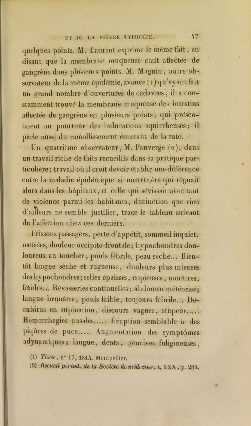 quelques poinls. M. Laurent exprime le même fait, en disant que la membrane muqueuse était affectée de gangrène dans plusieurs points. M. Magnin , autre ob- servateur de la même épidémie, avance ( i ) qu’ayant fait un grand nombre d’ouvertures de cadavres, il a con- stamment trouvé la membrane muqueuse des intestins affectée de gangrène en plusieurs points, qui présen- taient au pourtour des indurations squirrheuses; il parle aussi du ramollissement constant de la rate. Un quatrième observateur, M. Fauverge (2), dans un travail ricbe de faits recueillis dans sa pratique par- ticulière; travail où il croit devoir établir une différence entre la maladie épidémique si meurtrière qui régnait alors dans les hôpitaux, et celle qui sévissait avec tant de violence parmi les habitants, distinction que rien d’ailleurs ne semble justifier, trace le tableau suivant de l’affection chez ces derniers. Frissons passagers, perte d’appétit, sommeil inquiet, nausées, douleur occipito-frontale; bypochondres dou- loureux au loucher, pouls fébrile, peau sèche... Bien- tôt langue sèche et rugueuse, douleurs plus intenses des bypochondres; selles épaisses, copieuses, noirâtres, fétides... Rêvasseries continuelles ; abdomen météorisé; langue brunâtre, pouls faible, toujours fébrile... Dé- cubitus en supination, discours vagues, stupeur Hémorrhagies nasales Éruption semblable à des piqûres de puce Augmentation des symptômes adynamiques; langue, dents, gencives fuligineuses, (1) Thèse, n” 17,18IZ1. Montpellier. (2) Recueil périod. de la Société de médecine, t. LXX, p. 289.