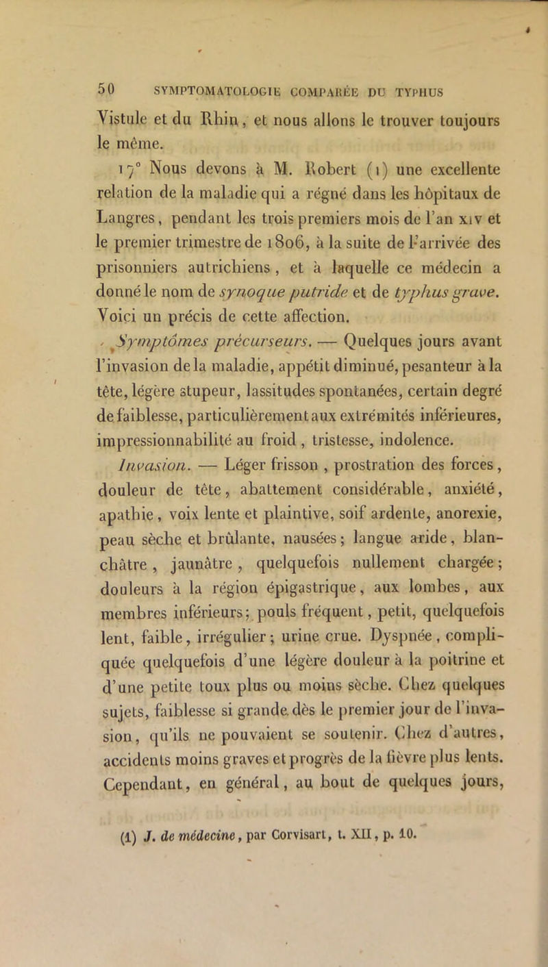 Vistule et du Rhin, et nous allons le trouver toujours le même. 17“ Nous devons k M. Robert (1) une excellente relation de la maladie qui a régné dans les hôpitaux de Langres, pendant les trois premiers mois de l’an xiv et le premier trimestre de 1806, à la suite de 1-arrivée des prisonniers autrichiens, et à laquelle ce médecin a donné le nom de synoque putride et de typhus grwe. Voici un précis de cette affection. / ^Symptômes précurseurs. — Quelques jours avant l’invasion delà maladie, appétit diminué, pesanteur à la tête, légère stupeur, lassitudes spontanées, certain degré de faiblesse, particulièrement aux extrémités inférieures, impressionnabilité au froid , tristesse, indolence. Invasion. — Léger frisson , prostration des forces, douleur de tête, abattement considérable, anxiété, apathie , voix lente et plaintive, soif ardente, anorexie, peau sèche et brûlante, nausées ; langue aride, blan- châtre , jaunâtre, quelquefois nullement chargée ; douleurs k la région épigastrique, aux lombes, aux membres inférieurs; pouls fréquent, petit, quelquefois lent, faible, irrégulier; urine crue. Dyspnée, compli- quée quelquefois d’une légère douleur k la poitrine et d’une petite toux plus ou moins sèche. Chez quelques sujets, faiblesse si grande, dès le premier jour de l’inva- sion, qu’ils ne pouvaient se soutenir. Chez d’autres, accidents moins graves etprogrès de la fièvre plus lents. Cependant, en général, au bout de quelques jours,