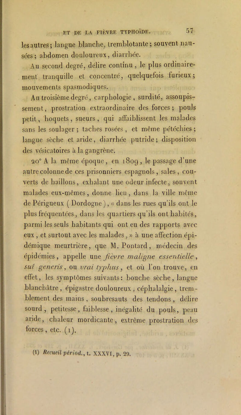 les autres; langue blanche, Iremblotanle ; souvent nau- sées; abdomen douloureux, diarrhée. Au second degré, délire continu, le plus ordinaire- ment tranquille et concentré, quelquefois furieux; mouvements spasmodiques. Au troisième degré, carphologie , surdité, assoupis- sement, prostration extraordinaire des forces ; pouls petit, hoquets, sueurs , qui affaiblissent les malades sans les soulager ; taches rosées, et même pétéchies ; langue sèche et aride, diarrhée putride; disposition des vésicatoires k la gangrène. 20° A la môme époque , en 1809 , le passage d’une autre colonne de ces prisonniers espagnols, sales, cou- verts de haillons, exhalant une odeur infecte, souvent malades eux-mêmes, donne lieu, dans la ville même de Périgueux ( Dordogne), « dans les rues qu’ils ont le plus fréquentées, dans les quartiers qu’ils ont habités, parmi les seuls habitants qui ont eu des rapports avec eux , et surtout avec les malades, » k une affection épi- démique meurtrière, que M.Pontard, médecin des épidémies, appelle une Jièvre maligne essentielle, sut generis, ou vrai typhus, et où l’on trouve, en effet, les symptômes suivants: bouche sèche, langue blanchâtre, épigastre douloureux , céphalalgie, trem- blement des mains, soubresauts des tendons, délire sourd, petitesse, faiblesse, inégalité du pouls, peau aride, chaleur mordicante, extrême prostration des forces, etc. (1).