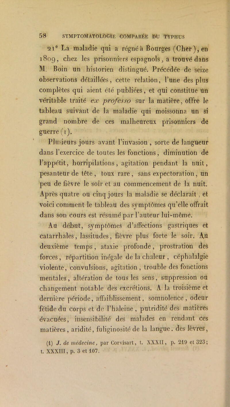 21® La maladie qui a régnéà Bourges (Cher), en 1809, chez les prisonniers espagnols ^ a trouvé dans M. Boin un historien distingué. Précédée de seize observations détaillées, cette relation, l’une des plus complètes qui aient été publiées, et qui constitue un véritable traité ex professa sur la matière, offre le tableau suivant de la maladie qui moissonna un si grand nombre de ces malheureux prisonniers de guerre (i). Plusieurs jours avant l’invasion , sorte de langueur dans l’exercice de toutes les fonctions, diminution de l’appétit, horripilations, agitation pendant la nuit, pesanteur de tête , toux rare , sans expectoration, un peu de fièvre le soir et au commencement de la nuit. Après quatre ou cinq jours la maladie se déclarait , et voici comment le tableau des symptômes qu’elle offrait dans son cours est résumé par l’auteur lui-même. Au début, symptômes d’affections gastriques et catarrhales, lassitudes, fièvre plus forte le soir. Xn deuxième temps, ataxie profonde, prostration des forces, répartition inégale de la chaleur , céphalalgie violente, convulsions, agitation, trouble des fonctions mentales, altération de tous les sens, suppression ou changement notable des excrétions. A la troisième et dernière période, affaiblissement, somnolence, odeur fétide du corps et de l’haleine , putridité des matières évacuées, insensibilité des malades en rendant ces matières, aridité, fuliginosité de la langue, des lèvres, (1) J. de médecine, par Corvisart, l. XXXII, p. 219 el 323; t. XXXIII, p. 3 et 107.