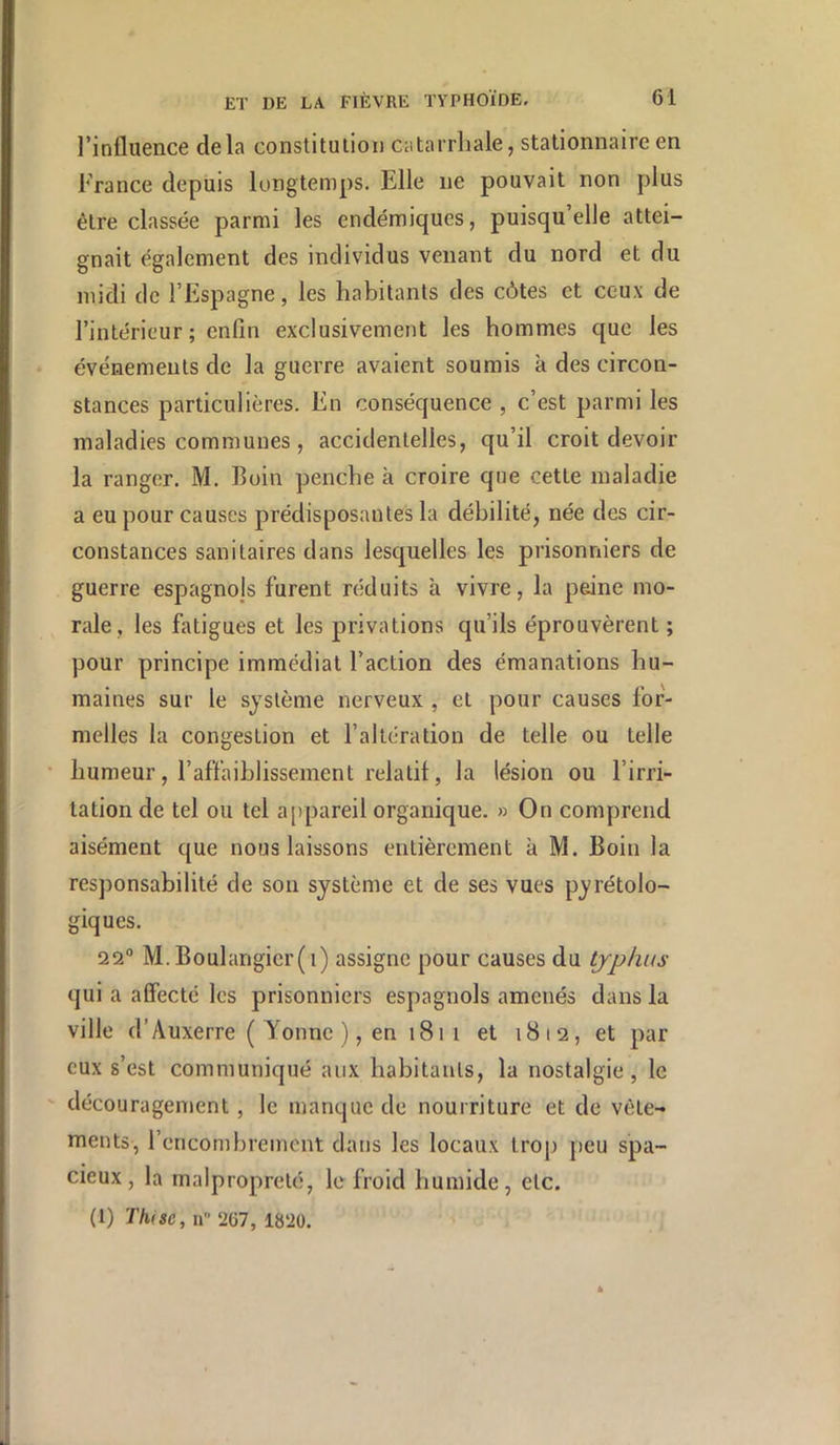 l’influence delà constilulion catarrhale, stationnaire en France depuis longtemps. Elle ne pouvait non plus être classée parmi les endémiques, puisqu’elle attei- gnait également des individus venant du nord et du midi de l’Espagne, les habitants des côtes et ceux de l’intérieur; enfin exclusivement les hommes que les événements de la guerre avaient soumis à des circon- stances particulières. En conséquence , c’est parmi les maladies communes, accidentelles, qu’il croit devoir la ranger. M. Buin penche à croire que cette maladie a eu pour causes prédisposantes la débilité, née des cir- constances sanitaires dans lesquelles les prisonniers de guerre espagnojs furent réduits à vivre, la peine mo- rale, les fatigues et les privations qu’ils éprouvèrent ; pour principe immédiat l’action des émanations hu- maines sur le système nerveux , et pour causes for- melles la congestion et l’altération de telle ou telle humeur, l’affaiblissement relatif, la lésion ou l’irri- tation de tel ou tel a[)pareil organique. » On comprend aisément que nous laissons entièrement à M. Boin la responsabilité de son système et de ses vues pyrétolo- giques. 22“ M.Boulangier(i) assigne pour causes du typhus qui a affecte les prisonniers espagnols amenés dans la ville d’Auxerre ( Yonne ), en 1811 et 1812, et par eux s’est communiqué aux habitants, la nostalgie, le découragement, le manque de nourriture et de vêle- ments, l’encombrement dans les locaux trop peu spa- cieux, la malpropreté, le froid humide, etc. (1) Thisc, U 2G7, 1820.