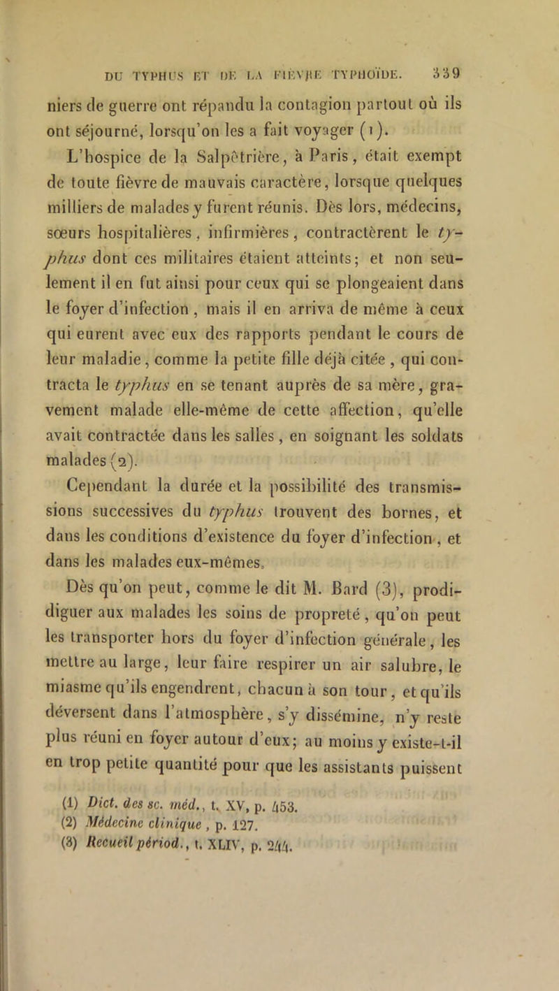 DU TYPHl’S RT DK KA ^■|RVj^K TYPHOÏDE. Ü‘i9 niers de guerre ont répandu la contagion partout où ils ont séjourné, lorsqu’on les a fait voyager (i). L’hospice de la Salpêtrière, à Paris, était exempt de toute fièvre de mauvais caractère, lorsque quelques milliers de malades y furent réunis. Dès lors, médecins, sœurs hospitalières, infirmières, contractèrent le ty- phus dont ces militaires étaient atteints; et non seu- lement il en fut ainsi pour ceux qui se plongeaient dans le foyer d’infection , mais il en arriva de même à ceux qui eurent avec eux des rapports pendant le cours de leur maladie, comme la petite fille déjà citée , qui con- tracta le typhus en se tenant auprès de sa mère, gra- vement malade elle-même de cette affection, qu’elle avait contractée dans les salles , en soignant les soldats malades (2). Cependant la durée et la possibilité des transmis- sions successives du typhus trouvent des bornes, et dans les conditions d’existence du foyer d’infection , et dans les malades eux-mêmes. Dès qu’on peut, comme le dit M. Bard (3), prodi- diguer aux malades les soins de propreté, qu’on peut les transporter hors du foyer d’infection générale, les mettre au large, leur faire respirer un air salubre, le miasme qu’ils engendrent, chacun à son tour, et qu’ils déversent dans l’atmosphère, s’y dissémine, n’y reste plus réuni eu foyer autour d’eux; au moins y existe-t-il en trop petite quantité pour que les assistants puissent (1) Vict. des SC. méd., t, XV, p. ^53. (2) Médecine clinique , p. 127. (3) Recueil périod., i. XLIV, p. 2/1^.