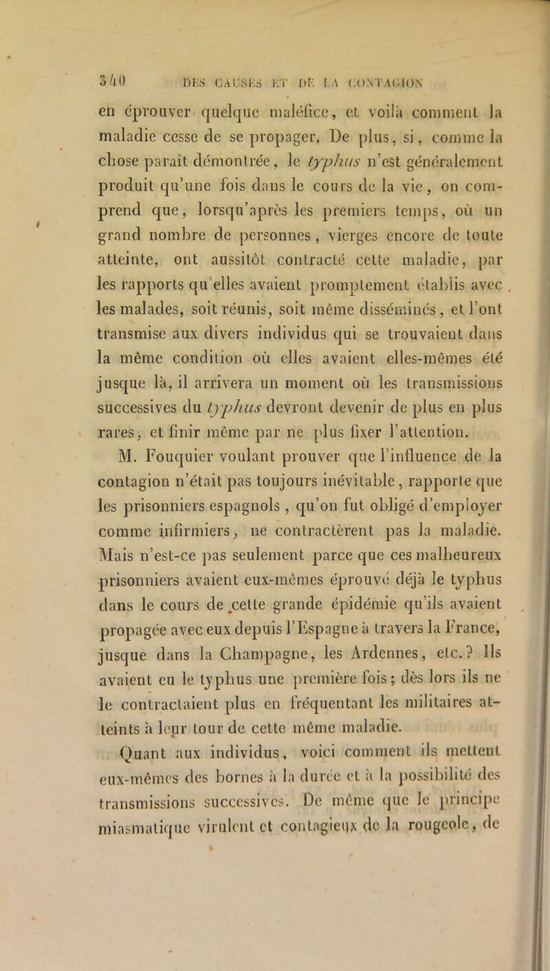 en éprouver quelque nialéUce, et voilà conimenl la maladie cesse de se propager, De plus, si, coninic la chose paraît démonlrée, le typhus n’est généralement produit qu’une fois dans le cours de la vie, on com- prend que, lorsqu’après les premiers temps, où un grand nombre de personnes, vierges encore de toute atteinte, ont aussitôt contracté celte maladie, par les rapports qu’elles avaient promptement étabiis avec les malades, soit réunis, soit même disséminés, et l’ont transmise aux divers individus qui se trouvaient dans la même condition où elles avaient elles-mêmes été jusque là, il arrivera un moment où les transmissions successives du typhus devront devenir de plus en plus ' rares, et finir même par ne plus fixer l’attention. M. Fouquier voulant prouver que l’influence de la contagion n’était pas toujours inévitable, rapporte que les prisonniers espagnols , qu’on fut obligé d’employer comme infirmiers, ne contractèrent pas la maladie. Mais n’est-ce pas seulement parce que ces malheureux prisonniers avaient cux-inômes éprouvé déjà le typhus dans le cours de,cette grande épidémie qu’ils avaient propagée avec eux depuis l’Espagne à travers la France, jusque dans la Champagne, les Ardennes, etc.? Ils avaient eu le Ijphus une première fois ; dès lors ils ne le contractaient plus en fréquentant les militaires at- teints à leur lour de cette même maladie. Quant aux individus, voici comment ils mettent eux-mêmes des bornes à la durée et à la possibilité des transmissions successives. De même que le principe miasmatique virulent et contagieux de la rougeole, de