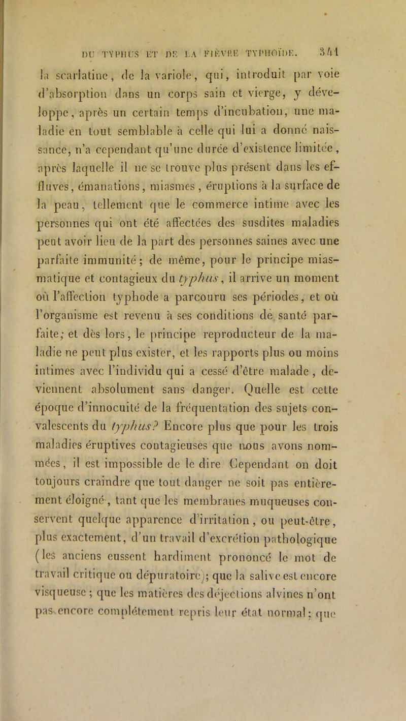 I)C TYIMIi;S KT ]■)!• !.A FIF.Vl’.l’. TYI'HOÏDK. 'Mi\ l.j scarlatine, de la variole, qui, introduit par voie d’absorption dans un corps sain et vierge, y déve- loppe, après un certain temj)S d’incubation, une ma- ladie en tout semblable h celle qui lui a donné nais- sance, n’a cependant qu’une durée d’existence limitée , après laquelle il ne se trouve plus présent dans les ef- fluves, émanations, miasmes , éruptions à la surface de la peau, tellement que le commerce intime avec les personnes qui ont été affectées des susdites maladies peut avoir lieu de la part des personnes saines avec une parfaite immunité; de même, pour le principe mias- matique et contagieux du typhus, il arrive un moment où l’affection typbode a parcouru ses périodes, et où l’organisme est revenu k ses conditions de santé par- faite; et dès lors, le principe reproducteur de la ma- ladie ne peut plus exister, et les rapports plus ou moins intimes avec l’individu qui a cessé d’être malade, de- viennent absolument sans danger. Quelle est celte époque d’innocuité de la fréquentation des sujets con- valescents du typhus? Encore plus que pour les trois maladies éruptives contagieuses que imus avons nom- mées, il est impossible de le dire Cependant on doit toujours craindre que tout danger ne soit pas entière- ment éloigné , tant que les membranes muqueuses con- servent quelque apparence d’irritation, ou peut-être, plus exactement, d’un travail d’excrétion pathologique (les anciens eussent hardiment prononcé le mot de travail critique ou dépuratoircj; que la salive est encore visqueuse ; que les matières des déjections alvines n’ont paSvcncorc conqilé.temcnt repris leur état normal: qtie